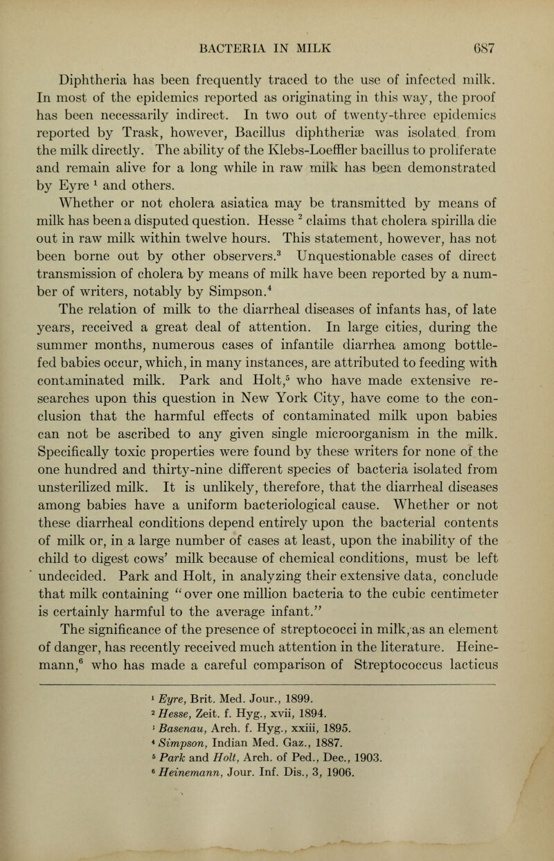 Diphtheria has been frequently traced to the use of infected milk. In most of the epidemics reported as originating in this way, the proof has been necessarily indirect. In two out of twenty-three epidemics reported by Trask, however, Bacillus diphtherise was isolated from the milk directly. The ability of the Klebs-Loeffler bacillus to proliferate and remain alive for a long while in raw miik has been demonstrated by Eyre 1 and others. Whether or not cholera asiatica may be transmitted by means of milk has been a disputed question. Hesse 2 claims that cholera spirilla die out in raw milk within twelve hours. This statement, however, has not been borne out by other observers.3 Unquestionable cases of direct transmission of cholera by means of milk have been reported by a num- ber of writers, notably by Simpson.4 The relation of milk to the diarrheal diseases of infants has, of late years, received a great deal of attention. In large cities, during the summer months, numerous cases of infantile diarrhea among bottle- fed babies occur, which, in many instances, are attributed to feeding with contaminated milk. Park and Holt,5 who have made extensive re- searches upon this question in New York City, have come to the con- clusion that the harmful effects of contaminated milk upon babies can not be ascribed to any given single microorganism in the milk. Specifically toxic properties were found by these writers for none of the one hundred and thirty-nine different species of bacteria isolated from unsterilized milk. It is unlikely, therefore, that the diarrheal diseases among babies have a uniform bacteriological cause. Whether or not these diarrheal conditions depend entirely upon the bacterial contents of milk or, in a large number of cases at least, upon the inability of the child to digest cows' milk because of chemical conditions, must be left undecided. Park and Holt, in analyzing their extensive data, conclude that milk containing  over one million bacteria to the cubic centimeter is certainly harmful to the average infant. The significance of the presence of streptococci in milk/as an element of danger, has recently received much attention in the literature. Heine- mann,6 who has made a careful comparison of Streptococcus lacticus » Eyre, Brit. Med. Jour., 1899. 2 Hesse, Zeit. f. Hyg., xvii, 1894. 5 Basenau, Arch. f. Hyg., xxiii, 1895. 4 Simpson, Indian Med. Gaz., 1887. 6 Park and Holt, Arch, of Ped., Dec, 1903. 6 Heinemann, Jour. Inf. Dis., 3, 1906.