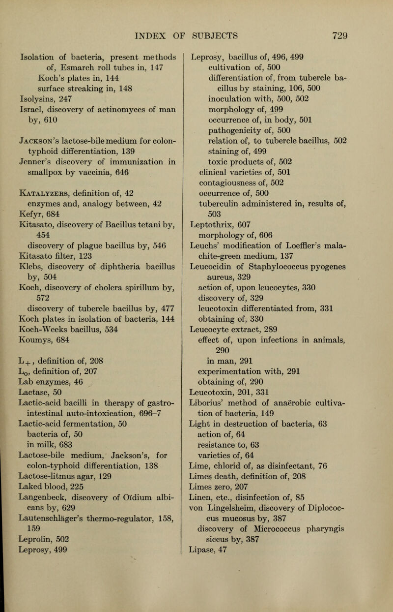 Isolation of bacteria, present methods of, Esmarch roll tubes in, 147 Koch's plates in, 144 surface streaking in, 148 Isolysins, 247 Israel, discovery of actinomyces of man by, 610 Jackson's lactose-bile medium for colon- typhoid differentiation, 139 Jenner's discovery of immunization in smallpox by vaccinia, 646 Katalyzers, definition of, 42 enzymes and, analogy between, 42 Kefyr, 684 Kitasato, discovery of Bacillus tetani by, 454 discovery of plague bacillus by, 546 Kitasato filter, 123 Klebs, discovery of diphtheria bacillus by, 504 Koch, discovery of cholera spirillum by, 572 discovery of tubercle bacillus by, 477 Koch plates in isolation of bacteria, 144 Koch-Weeks bacillus, 534 Koumys, 684 L +, definition of, 208 L0, definition of, 207 Lab enzymes, 46 Lactase, 50 Lactic-acid bacilli in therapy of gastro- intestinal auto-intoxication, 696-7 Lactic-acid fermentation, 50 bacteria of, 50 in milk, 683 Lactose-bile medium, Jackson's, for colon-typhoid differentiation, 138 Lactose-litmus agar, 129 Laked blood, 225 Langenbeck, discovery of Oi'dium albi- cans by, 629 Lautenschlager's thermo-regulator, 158, 159 Leprolin, 502 Leprosy, 499 Leprosy, bacillus of, 496, 499 cultivation of, 500 differentiation of, from tubercle ba- cillus by staining, 106, 500 inoculation with, 500, 502 morphology of, 499 occurrence of, in body, 501 pathogenicity of, 500 relation of, to tubercle bacillus, 502 staining of, 499 toxic products of, 502 clinical varieties of, 501 contagiousness of, 502 occurrence of, 500 tuberculin administered in, results of, 503 Leptothrix, 607 morphology of, 606 Leuchs' modification of Loeffler's mala- chite-green medium, 137 Leucocidin of Staphylococcus pyogenes aureus, 329 action of, upon leucocytes, 330 discovery of, 329 leucotoxin differentiated from, 331 obtaining of, 330 Leucocyte extract, 289 effect of, upon infections in animals, 290 in man, 291 experimentation with, 291 obtaining of, 290 Leucotoxin, 201, 331 Liborius' method of anaerobic cultiva- tion of bacteria, 149 Light in destruction of bacteria, 63 action of, 64 resistance to, 63 varieties of, 64 Lime, chlorid of, as disinfectant, 76 Limes death, definition of, 208 Limes zero, 207 Linen, etc., disinfection of, 85 von Lingelsheim, discovery of Diplococ- cus mucosus by, 387 discovery of Micrococcus pharyngis siccus by, 387 Lipase, 47