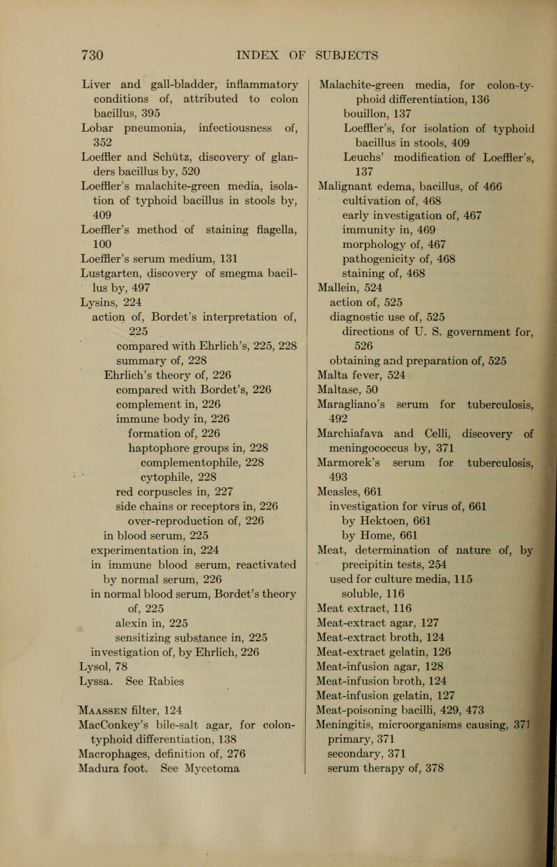 Liver and gall-bladder, inflammatory conditions of, attributed to colon bacillus, 395 Lobar pneumonia, infectiousness of, 352 Loeffler and Schutz, discovery of glan- ders bacillus by, 520 Loeffler's malachite-green media, isola- tion of typhoid bacillus in stools by, 409 Loeffler's method of staining flagella, 100 Loeffler's serum medium, 131 Lustgarten, discovery of smegma bacil- lus by, 497 Lysins, 224 action of, Bordet's interpretation of, 225 compared with Ehrlich's, 225, 228 summary of, 228 Ehrlich's theory of, 226 compared with Bordet's, 226 complement in, 226 immune body in, 226 formation of, 226 haptophore groups in, 228 complementophile, 228 cytophile, 228 red corpuscles in, 227 side chains or receptors in, 226 over-reproduction of, 226 in blood serum, 225 experimentation in, 224 in immune blood serum, reactivated by normal serum, 226 in normal blood serum, Bordet's theory of, 225 alexin in, 225 sensitizing substance in, 225 investigation of, by Ehrlich, 226 Lysol, 78 Lyssa. See Rabies Maassen filter, 124 MacConkey's bile-salt agar, for colon- typhoid differentiation, 138 Macrophages, definition of, 276 Madura foot. See Mycetoma Malachite-green media, for colon-ty- phoid differentiation, 136 bouillon, 137 Loeffler's, for isolation of typhoid bacillus in stools, 409 Leuchs' modification of Loeffler's, 137 Malignant edema, bacillus, of 466 cultivation of, 468 early investigation of, 467 immunity in, 469 morphology of, 467 pathogenicity of, 468 staining of, 468 Mallein, 524 action of, 525 diagnostic use of, 525 directions of U. S. government for, 526 obtaining and preparation of, 525 Malta fever, 524 Maltase, 50 Maragliano's serum for tuberculosis, 492 Marchiafava and Celli, discovery of meningococcus by, 371 Marmorek's serum for tuberculosis, 493 Measles, 661 investigation for virus of, 661 by Hektoen, 661 by Home, 661 Meat, determination of nature of, by precipitin tests, 254 used for culture media, 115 soluble, 116 Meat extract, 116 Meat-extract agar, 127 Meat-extract broth, 124 Meat-extract gelatin, 126 Meat-infusion agar, 128 Meat-infusion broth, 124 Meat-infusion gelatin, 127 Meat-poisoning bacilli, 429, 473 Meningitis, microorganisms causing, 37] primary, 371 secondary, 371 serum therapy of, 378