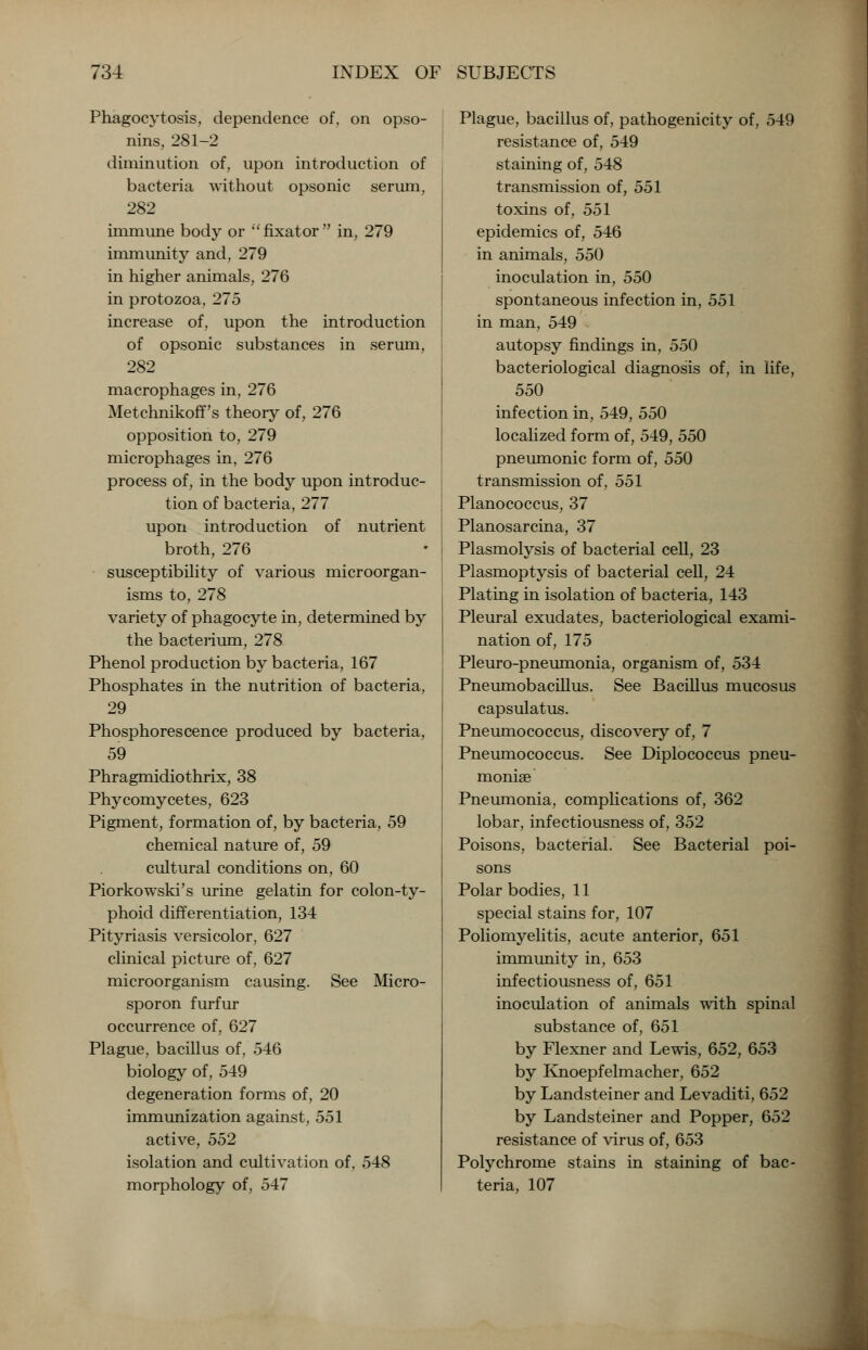 Phagocytosis, dependence of, on opso- nins, 281-2 diminution of, upon introduction of bacteria without opsonic serum, 282 immune body or fixator in, 279 immunity and, 279 in higher animals, 276 in protozoa, 275 increase of, upon the introduction of opsonic substances in serum, 282 macrophages in, 276 Metchnikoff's theory of, 276 opposition to, 279 microphages in, 276 process of, in the body upon introduc- tion of bacteria, 277 upon introduction of nutrient broth, 276 susceptibility of various microorgan- isms to, 278 variety of phagocyte in, determined by the bacterium, 278 Phenol production by bacteria, 167 Phosphates in the nutrition of bacteria, 29 Phosphorescence produced by bacteria, 59 Phragmidiothrix, 38 Phycomycetes, 623 Pigment, formation of, by bacteria, 59 chemical nature of, 59 cultural conditions on, 60 Piorkowski's urine gelatin for colon-ty- phoid differentiation, 134 Pityriasis versicolor, 627 clinical picture of, 627 microorganism causing. See Micro- sporon furfur occurrence of, 627 Plague, bacillus of, 546 biology of, 549 degeneration forms of, 20 immunization against, 551 active, 552 isolation and cultivation of, 548 morphology of, 547 Plague, bacillus of, pathogenicity of, 549 resistance of, 549 staining of, 548 transmission of, 551 toxins of, 551 epidemics of, 546 in animals, 550 inoculation in, 550 spontaneous infection in, 551 in man, 549 autopsy findings in, 550 bacteriological diagnosis of, in life, 550 infection in, 549, 550 localized form of, 549, 550 pneumonic form of, 550 transmission of, 551 Planococcus, 37 Planosarcina, 37 Plasmolysis of bacterial cell, 23 Plasmoptysis of bacterial cell, 24 Plating in isolation of bacteria, 143 Pleural exudates, bacteriological exami- nation of, 175 Pleuro-pneumonia, organism of, 534 Pneumobacillus. See Bacillus mucosus capsulatus. Pneumococcus, discovery of, 7 Pneumococcus. See Diplococcus pneu- moniae Pneumonia, complications of, 362 lobar, infectiousness of, 352 Poisons, bacterial. See Bacterial poi- sons Polar bodies, 11 special stains for, 107 Poliomyelitis, acute anterior, 651 immunity in, 653 infectiousness of, 651 inoculation of animals with spinal substance of, 651 by Flexner and Lewis, 652, 653 by Knoepfelmacher, 652 by Landsteiner and Levaditi, 652 by Landsteiner and Popper, 652 resistance of virus of, 653 Polychrome stains in staining of bac- teria, 107