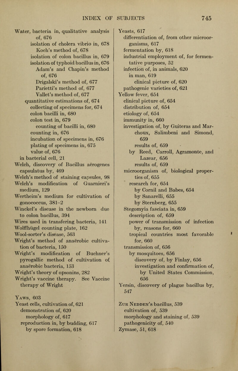 Water, bacteria in, qualitative analysis of, 676 isolation of cholera vibrio in, 678 Koch's method of, 678 isolation of colon bacillus in, 679 isolation of typhoid bacillus in, 676 Adam's and Chapin's method of, 676 Drigalski's method of, 677 Parietti's method of, 677 Vallet's method of, 677 quantitative estimations of, 674 collecting of specimens for, 674 colon bacilli in, 680 colon test in, 679 counting of bacilli in, 680 counting in, 676 incubation of specimens in, 676 plating of specimens in, 675 value of, 676 in bacterial cell, 21 Welch, discovery of Bacillus aerogenes capsulatus by, 469 Welch's method of staining capsules, 98 Welch's modification of Guarnieri's medium, 129 Wertheim's medium for cultivation of gonococcus, 381-2 Winckel's disease in the newborn due to colon bacillus, 394 Wires used in transfering bacteria, 141 WolfThugel counting plate, 162 Wool-sorter's disease, 563 Wright's method of anaerobic cultiva- tion of bacteria, 150 Wright's modification of Buchner's pyrogallic method of cultivation of anaerobic bacteria, 153 Wright's theory of opsonins, 282 Wright's vaccine therapy. See Vaccine therapy of Wright Yaws, 603 Yeast cells, cultivation of, 621 demonstration of, 620 morphology of, 617 reproduction in, by budding, 617 by spore formation, 618 Yeasts, 617 differentiation of, from other microor- ganisms, 617 fermentation by, 618 industrial employment of, for fermen- tative purposes, 52 infection of, in animals, 620 in man, 619 clinical picture of, 620 pathogenic varieties of, 621 Yellow fever, 654 clinical picture of, 654 distribution of, 654 etiology of, 654 immunity in, 660 investigation of, by Guiteras and Mar- choux, Salimbeni and Simond, 659 results of, 659 by Reed, Carroll, Agramonte, and Lazear, 656 results of, 659 microorganism of, biological proper- ties of, 655 research for, 654 by Cornil and Babes, 654 by Sanarelli, 655 by Sternberg, 655 Stegomyia fasciata in, 659 description of, 659 power of transmission of infection by, reasons for, 660 tropical countries most favorable for, 660 transmission of, 656 by mosquitoes, 656 discovery of, by Finlay, 656 investigation and confirmation of, by United States Commission, 656 Yersin, discovery of plague bacillus by, 547 Zur Nedden's bacillus, 539 cultivation of, 539 morphology and staining of, 539 pathogenicity of, 540 Zymase, 51, 618