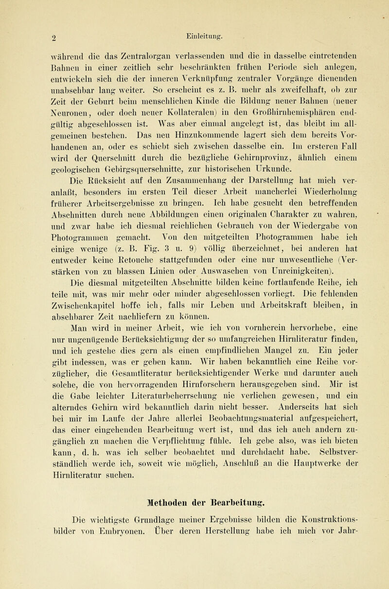 während die das Zentralorgan verlassenden und die in dasselbe eintretenden Bahnen in einer zeitlich sehr beschränkten frühen Periode sich anlegen, entwickeln sich die der inneren Verknüpfung zentraler Vorgänge dienenden unabsehbar lang weiter. So erscheint es z. B. mehr als zweifelhaft, ob zur Zeit der Geburt beim menschlichen Kinde die Bildung neuer Bahnen (neuer Neuronen, oder doch neuer Kollateralen) in den Großhirnhemisphären end- gültig abgeschlossen ist. Was aber einmal angelegt ist, das bleibt im all- gemeinen bestehen. Das neu Hinzukommende lagert sich dem bereits Vor- handenen an, oder es schiebt sich zwischen dasselbe ein. Im erstereu Fall wird der Querschnitt durch die bezügliche Gehirnprovinz, ähnlich einem geologischen Gebirgsquerschnitte, zur historischen Urkunde. Die Rücksicht auf den Zusammenhang der Darstellung hat mich ver- anlaßt, besonders im ersten Teil dieser Arbeit mancherlei Wiederholung früherer Arbeitsergebnisse zu bringen. Ich habe gesucht den betreffenden Abschnitten durch neue Abbildungen einen originalen Charakter zu wahren, und zwar habe ich diesmal reichlichen Gebrauch von der Wiedergabe von Photogrammen gemacht. Von den mitgeteilten Photogrammen habe ich einige wenige (z. B. Fig. 3 u. 9) völlig überzeichnet, bei anderen hat entweder keine Retouche stattgefunden oder eine nur unwesentliche (Ver- stärken von zu blassen Linien oder Auswaschen von ünreinigkeiten). Die diesmal mitgeteilten Abschnitte bilden keine fortlaufende Reihe, ich teile mit, was mir mehr oder minder abgeschlossen vorliegt. Die fehlenden Zwischenkapitel hoffe ich, falls mir Leben und Arbeitskraft bleiben, in absehbarer Zeit nachliefern zu können. Man wird in meiner Arbeit, wie ich von vornherein hervorhebe, eine nur ungenügende Berücksichtigung der so umfangreichen Hirnliteratur finden, und ich gestehe dies gern als einen empfindlichen Mangel zu. Ein jeder gibt indessen, was er geben kann. Wir haben bekanntlich eine Reihe vor- züglicher, die Gesamtliteratur berücksichtigender Werke und darunter auch solche, die von hervorragenden Hirnforschern herausgegeben sind. Mir ist die Gabe leichter Literaturbeherrschung nie verliehen gewesen, und ein alterndes Gehirn wird bekanntlich darin nicht besser. Anderseits hat sich bei mir im Laufe der Jahre allerlei Beobachtungsmaterial aufgespeichert, das einer eingehenden Bearbeitung wert ist, und das ich auch andern zu- gänglich zu machen die Verpflichtung fühle. Ich gebe also, was ich bieten kann, d. h. was ich selber beobachtet und durchdacht habe. Selbstver- ständlich werde ich, soweit wie möglich, Anschluß an die Hauptwerke der Hirnliteratur suchen. Methoden der Bearbeitimg. Die wichtigste Grundlage meiner Ergebnisse bilden die Konstruktions- bilder von Embryonen. Über deren Herstellung habe ich mich vor Jahr-