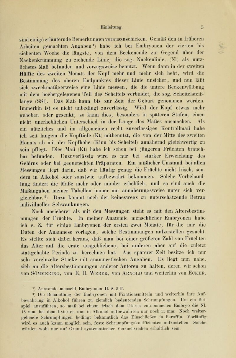 sind einige erläuternde Bemerkung-en vorauszuschicken. Gemäß den in früheren Arbeiten gemachten Angaben') habe ich bei Embryonen der vierten bis siebenten Woche die längste, von dem Beckenende zur Gegend über der Nackenkrümmung zu ziehende Linie, die sog. Nackenlinie, ^Nlj als nütz- lichstes Maß befunden und vorzugsweise benutzt. Wenn dann in der zweiten Hälfte des zweiten Monats der Kopf mehr und mehr sich hebt, wird die Bestimmung des oberen Endpunktes dieser Linie unsicher, und nun läßt sich zweckmäßigerweise eine Linie messen, die die untere Beckenwölbung mit dem höchstgelegenen Teil des Scheitels verbindet, die sog. Scheitelsteiß- länge (SSI). Das Maß kann bis zur Zeit der Geburt genommen werden. Immerhin ist es nicht unbedingt zuverlässig. Wird der Kopf etwas mehr gehoben oder gesenkt, so kann dies, besonders in späteren Stufen, einen nicht unerheblichen Unterschied in der Länge des Maßes ausmachen. Als ein nützliches und im allgemeinen recht zuverlässiges Kontrollmaß habe ich seit langem die Kopftiefe (Kt) mitbenutzt, die von der Mitte des zweiten Monats ab mit der Kopfhöhe (Kinn bis Scheitel] annähernd gleichwertig zu sein pflegt. Dies Maß (Kt) habe ich schon bei jüngeren Früchten brauch- bar befunden. Unzuverlässig wird es nur bei starker Erweichung des Gehirns oder bei gequetschten Präparaten. Ein mißlicher Umstand bei allen Messungen liegt darin, daß wir häufig genug die Früchte nicht frisch, son- dern in Alkohol oder sonstwie aufbewahrt bekommen. Solche Vorbehand- lung ändert die Maße mehr oder minder erheblich, und so sind auch die Maßangaben meiner Tabellen immer nur annäherungsweise unter sich ver- gleichbar. '-) Dazu kommt noch der keineswegs zu unterschätzende Betrag individueller Schwankungen. Noch unsicherer als mit den Messungen steht es mit den x4.1tersbestim- mungen der Früchte. In meiner Anatomie menschlicher Embryonen habe ich s. Z. für einige Embryonen der ersten zwei Monate, für die mir die Daten der Anamnese vorlagen, solche Bestimmungen aufzustellen gesucht. Es stellte sich dabei heraus, daß man bei einer größeren Zahl von Früchten das Alter auf die erste ausgebliebene, bei anderen aber auf die zuletzt stattgehabte Periode zu berechnen hat. Aus späterer Zeit besitze ich nur sehr vereinzelte Stücke mit anamnestischen Angaben. Es liegt nun nahe, sich an die Altersbestimmungen anderer Autoren zu halten, deren wir schon von SöMMEKiNG, von E. H. Webee, von Aenold und weiterhin von Eckee, ^) Anatomie menschl. Embryonen II. S. 5 ff. ■^) Die Behandlung der Embryonen mit Fixationsmitteln und weiterhin ihre Auf- bewahrung in Alkohol führen zu ziemlich bedeutenden Schrumpfungen. Um ein Bei- spiel anzuführen, so maß bei einem frisch dem Uterus entnommenen Embryo die Nl. 18 mm, bei dem fixierten und in Alkohol aufbewahrten nur noch 15 mm. Noch weiter- gehende Schrumpfungen bedingt bekanntlich das Einschließen in Paraffin. Vorläufig wird es auch kaum möglich sein, feste Schrumpfungskoeffizienten aufzustellen. Solche würden wohl nur auf Grund systematischer Versuchsreihen erhältlich sein.