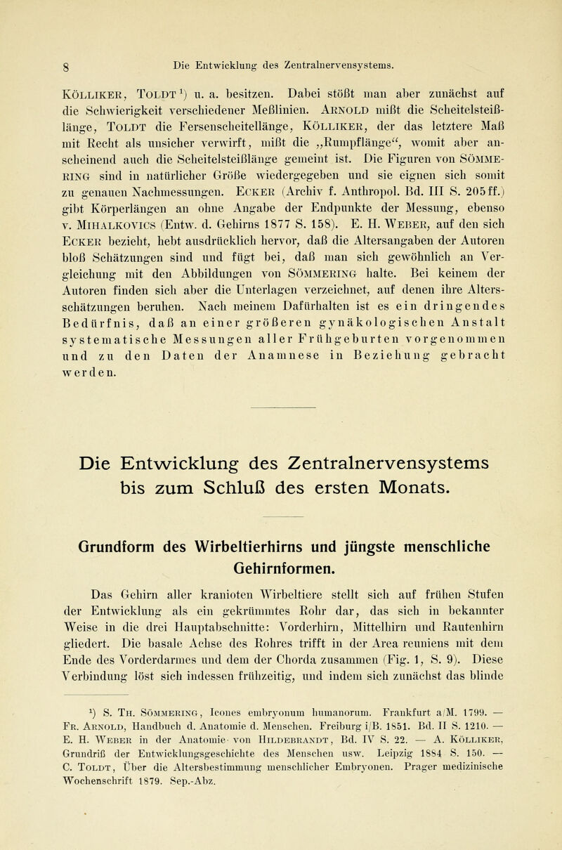 KÖLLIKEE, TOLDT^) U.a. besitzen. Dabei stößt man aber zunächst auf die Schwierigkeit verschiedener Meßlinien. Aenold mißt die Scheitelsteiß- länge, ToLDT die Fersenscheitellänge, Kölliker, der das letztere Maß mit Recht als unsicher verwirft, mißt die „Rumpflänge, womit aber an- scheinend auch die Scheitelsteißlänge gemeint ist. Die Figuren von Sömme- RING sind in natürlicher Große wiedergegeben und sie eignen sich somit zu genauen Nachmessungen. Ecker (Archiv f. Anthropol. Bd. III S. 205ff.) gibt Körperlängen an ohne Angabe der Endpunkte der Messung, ebenso V. MiHALKOVics (Entw. d. Gehirns 1877 S. 158). E. H. Weber, auf den sich Ecker bezieht, hebt ausdrücklich hervor, daß die Altersangaben der Autoren bloß Schätzungen sind und fügt bei, daß man sich gewöhnlich an Ver- gleichung mit den Abbildungen von Sömmering halte. Bei keinem der Autoren finden sich aber die Unterlagen verzeichnet, auf denen ihre Alters- schätzungen beruhen. Nach meinem Dafürhalten ist es ein dringendes Bedürfnis, daß an einer größeren gynäkologischen Anstalt systematische Messungen aller Frühgeburten vorgenommen und zu den Daten der Anamnese in Beziehung gebracht werden. Die Entwicklung des Zentralnervensystems bis zum Schluß des ersten Monats. Grundform des Wirbeltierhirns und jüngste menschliche Gehirnformen. Das Gehirn aller kranioten Wirbeltiere stellt sich auf frühen Stufen der Entwicklung als ein gekrümmtes Rohr dar, das sich in bekannter Weise in die drei Hauptabschnitte: Vorderhirn, Mittelhirn und Rautenhirn gliedert. Die basale Achse des Rohres trifft in der Area reuniens mit dem Ende des Vorderdarmes und dem der Chorda zusammen (Fig. 1, S. 9). Diese Verbindung löst sich indessen frühzeitig, und indem sich zunächst das blinde '■) S. Th. Sömmbring, Icones embryonum humanorum. Frankfurt a/M. 1799. — Fr. Arnold, Handbuch d. Anatomie d. Menschen. Freiburg i/B. 1851. Bd. II S. 1210. — E. H. Weber in der Anatomie-von Hildebrandt, Bd. IV S. 22. — A. Kölliker, Grundriß der Entwicklungsgeschichte des Menschen usw. Leipzig 1884 S. 150. — C. ToLDT, Über die Altersbestimmung menschlicher Embryonen. Prager medizinische Wochenschrift 1879. Sep.-Abz.