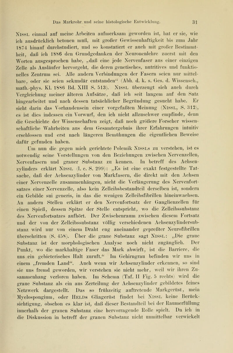 NiSSL einmal auf meine Arbeiten aufmerksam geworden ist, liat er sie, wie ich ausdrücklich betonen muß, mit großer Gewissenhaftigkeit bis zum Jahr 1874 hinauf durchstudiert, und so konstatiert er auch mit großer Bestimmt- heit, daß ich 1886 den Grundgedanken der Xeuronenlehre zuerst mit den Worten ausgesprochen hal)e, „daß eine jede Nervenfaser aus einer einzigen Zelle als Ausläufer hervorgeht, die deren genetisches, nutritives und funktio- nelles Zentrum sei. Alle andern Verbindungen der Fasern seien nur mittel- bare, oder sie seien sekundär entstanden fAbh. d. k. s. Ges. d. Wissenseh., math.-phys. Kl. 1886 Bd. XIII S. 513). NisSL überzeugt sich auch durch Vergleichuug meiner älteren Aufsätze, daß ich seit langem auf den Satz hingearbeitet und nach dessen tatsächlicher Begründung gesucht habe. Er sieht darin das Vorhandensein einer vorgefaßten Meinung (NiöSL, S. 312j, es ist dies indessen ein Vorwurf, den ich nicht allzuschwer empfinde, denn die Geschichte der Wissenschaften zeigt, daß noch größere Forscher wissen- schaftliche Wahrheiten aus dem Gesamtergebnis ihrer Erfahrungen intuitiv erschlossen und erst nach längeren Bemühungen die eigentlichen Beweise dafür gefunden haben. üra nun die gegen mich gerichtete Polemik NlSSLs zu verstehen, ist es notwendig seine Vorstellungen von den Beziehungen zwischen Nervenzellen, Nervenfasern und grauer Substanz zu kennen. In betreff des Achsen- zyliuders erklärt NisSL (1. c. S. 299): „Es ist eine exakt festgestellte Tat- sache, daß der Achsenzylinder von Markfasern, die direkt mit den Achsen einer Nervenzelle zusammenhängen, nicht die Verlängerung des Nervenfort- satzes einer Nervenzelle, also kein Zelleibsbestaudteil derselben ist, sondern ein Gebilde sui generis, in das die wenigen Zelleibsfibrillen hineinwachsen. An andern Stellen erklärt er den Nervenfortsatz der Ganglienzellen für einen Spieß, dessen Spitze der Stelle entspricht, wo die Zelleibssubstanz des Nervenfortsatzes aufhört. Der Zwischenraum zwischen diesem Fortsatz und der von der Zelleibssubstanz völlig verschiedenen Achsenzylindersub- stanz wird nur von einem Draht eng aneinander gepreßter Neurofibrillen tiberschritten (S. 458). Über die graue Substanz sagt NisSL: „Die graue Substanz ist der morphologischen Analyse noch nicht zugänglich. Der Punkt, wo die markhaltige Faser das Mark abwirft, ist die Barriere, die uns ein gebieterisches Halt zuruft. Im Gehirngrau befinden wir uns in einem „fremden Land. Auch wenn wir Achsenzylinder erkennen, so sind sie uns fremd geworden, wir verstehen sie nicht mehr, weil wir ihren Zu- sammenhang verloren haben. Im Schema (Taf. II Fig. 5 rechts i wird die graue Substanz als ein aus Zerteilung der Achsenzylinder gebildetes feines Netzwerk dargestellt. Das so frühzeitig auftretende Markgerüst, mein Myelospongium, oder Helds Gliagerüst findet bei NiSSL keine Berück- sichtigung, obschon es klar ist, daß dieser Bestandteil bei der Eaumerfüllung innerhalb der grauen Substanz eine hervorragende Eolle spielt. Da ich in die Diskussion in betreff der «Tauen Substanz nicht unmittelbar verwickelt