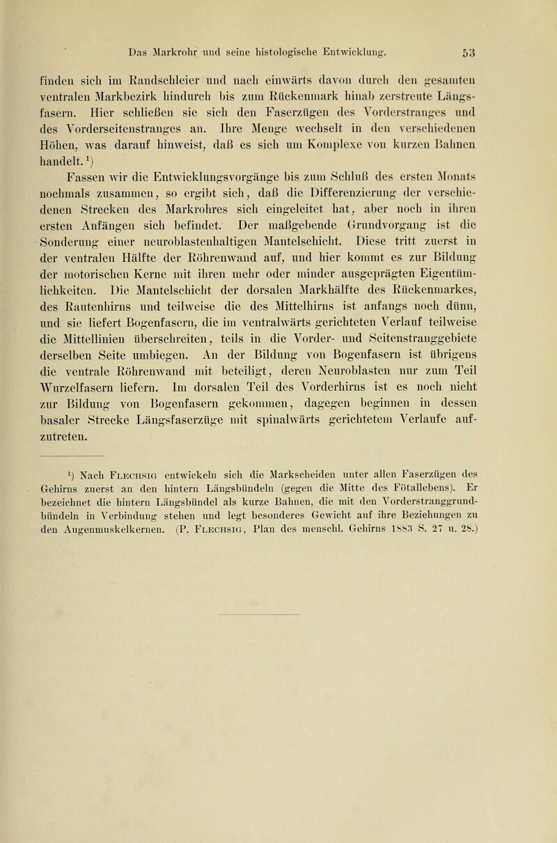 finden sich im ßandschleier und nach einwärts davon durch den gesamten ventralen Markbezirk hindurch bis zum Rückenmark hinab zerstreute Längs- fasern. Hier schließen sie sich den Faserzügen des Vorderstranges und des Vorderseitenstranges an. Ihre Menge wechselt in den verschiedenen Höhen, was darauf hinweist, daß es sich um Komplexe von kurzen Bahnen handelt. ^) Fassen wir die Entwicklungsvorgänge bis zum Schluß des ersten Monats nochmals zusammen, so ergibt sich, daß die Differenzierung der verschie- denen Strecken des Markrohres sich eingeleitet hat, aber noch in ihren ersten Anfängen sich befindet. Der maßgebende Grundvorgang ist die Sonderung einer neuroblastenhaltigen Mantelschicht. Diese tritt zuerst in der ventralen Hälfte der Röhrenwand auf, und hier kommt es zur Bildung der motorischen Kerne mit ihren mehr oder minder ausgeprägten Eigentüm- lichkeiten. Die Mantelschicht der dorsalen Markhälfte des Rückenmarkes, des Rautenhirns und teilweise die des Mittelhirns ist anfangs noch dünn, und sie liefert Bogenfasern, die im ventralwärts gerichteten Verlauf teilweise die Mittellinien tiberschreiten, teils in die Vorder- und Seitenstranggebiete derselben Seite umbiegen. An der Bildung von Bogenfasern ist übrigens die ventrale Röhrenwand mit beteiligt, deren Neuroblasten nur zum Teil Wurzelfasern liefern. Im dorsalen Teil des Vorderhirns ist es noch nicht zur Bildung von Bogenfasern gekommen, dagegen beginnen in dessen basaler Strecke Längsfaserztige mit spinalwärts gerichtetem Verlaufe auf- zutreten. 1) Nach Flechsig entwickeln sich die Markscheiden unter allen Faserzügen des Gehirns zuerst an den hintern Längsbündeln (gegen die Mitte des Fötallebens). Er bezeichnet die hintern Längsbündel als kurze Bahnen, die mit den Vorderstranggrund- bündeln in Verbindung stehen und legt besonderes Gewicht auf ihre Beziehungen zu den Augenmuskelkernen. (P. Flechsig, Plan des menschl. Gehirns 1S83 S. 27 u. 28.)