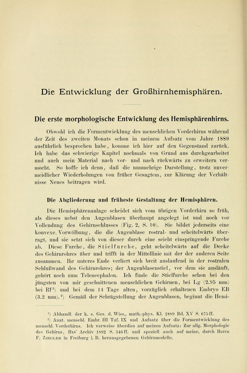 Die Entwicklung der Großhirnhemisphären. Die erste morphologische Entwicklung des Hemisphärenhirns. Obwohl ich die Formeiitwickluiig des menschlicben Vorderhirns während der Zeit des zweiten Monats schon in meinem Aufsatz vom Jahre 1889 ausführlich besprochen habe, komme ich hier auf den Gegenstand zurück. Ich habe das schwierige Kapitel nochmals von Grund aus darchgearbeitet und auch mein Material nach vor- und nach rückwärts zu erweitern ver- mocht. So hoffe ich denn, daß die nunmehrige Darstellung, trotz unver- meidlicher Wiederholungen von früher Gesagtem, zur Klärung der Verhält- nisse Neues beitragen wird. Die Abgliederung und früheste Gestaltung der Hemisphären. Die Hemisphärenanlage scheidet sich vom übrigen Vorderhirn so früh, als dieses nebst den Augenblasen überhaupt angelegt ist und noch vor Vollendung des Gehirnschlusses (Fig. 2, S. 10). Sie bildet jederseits eine konvexe.Vorwölbung, die die Augenblase rostral- und scheitelwärts über- ragt, und sie setzt sich von dieser durch eine seicht einspringende Furche ab. Diese Furche, die Stielfurche, geht scheitelwärts auf die Decke des Gehirnrohres über und trifft in der Mittellinie mit der der anderen Seite zusammen. Ihr unteres Ende verliert sich breit auslaufend in der rostralen Schluß wand des Gehirnrohres; der Augenblasenstiel, vor dem sie ausläuft, gehört noch zum Telencephalon. Ich finde die Stielfurche schon bei den jüngsten von mir geschnittenen menschlichen Gehirnen, bei Lg (2.95 mm) bei Kf'-) und bei dem 14 Tage alten, vorzüglich erhaltenen Embryo EB (3.2 mm).^) Gemäß der Schrägstellung der Augenblasen, beginnt die Henii- 1) Abhandl. der k. s. Ges. d. Wiss., math.-phys. Kl. 1889 Bd. XV S. 675 ff. -) Anat. meBSchl. Embr. III Taf. IX und Aufsatz über die Formentwicklung des menschl. Vorderhirns. Ich verweise überdies auf meinen Aufsatz: Zur allg. Morphologie des Gehirns, His' Archiv 1SÜ2 S. 346ff. und speziell auch auf meine, durch Herrn F. Ziegler in Freiburg i. B. herausgegebenen Gehirnmodelle.