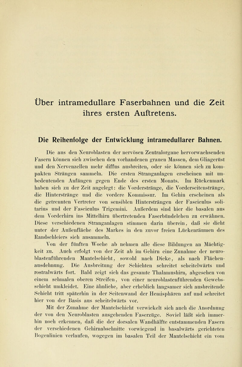 über intramedullare Faserbahnen und die Zeit ihres ersten Auftretens. Die Reihenfolge der Entwicklung intramedullarer Bahnen. Die aus den Neiiroblasten der nervösen Zentralorgane hervorwaclisenden Fasern können sich zwischen den vorhandenen grauen Massen, dem Gliagerüst und den Nervenzellen mehr diffus ausbreiten, oder sie können sich zu kom- pakten Strängen sammeln. Die ersten Stranganlagen erscheinen mit un- bedeutenden Anfängen gegen Ende des ersten Monats. Im Rückenmark haben sich zu der Zeit angelegt: die Yorderstränge, die Vorderseitenstränge, die Hinterstränge und die vordere Kommissur. Im Gehin erscheinen als die getrennten Vertreter von sensiblen Hintersträngen der Fasciculus soli- tarius und der Fasciculus Trigemini. Außerdem sind hier die basalen aus dem Vorderhirn ins Mittelhirn übertretenden Faserbündelchen zu erwähnen. Diese verschiedenen Stranganlagen stimmen darin überein, daß sie dicht unter der Außenfläche des Markes in den zuvor freien Lückenräumen des Randschleiers sich ansammeln. Von der fünften Woche ab nehmen alle diese Bildungen an Mächtig- keit zu. Auch erfolgt von der Zeit ab im Gehirn eine Zunahme der neuro- blastenführenden Mantelschicht, sowohl nach Dicke, als nach Flächen- ausdehnung. Die Ausbreitung der Schichten schreitet scheitelwärts und rostralwärts fort. Bald zeigt sieh das gesamte Thalamushirn, abgesehen von einem schmalen oberen Streifen, von einer neuroblastenführeuden Gewebs- schicht umkleidet. Eine ähnliche, aber erheblich langsamer sich ausbreitende Schicht tritt späterhin in der Seitenwand der Hemisphären auf und schreitet hier von der Basis aus scheitelwärts vor. Mit der Zunahme der Mantelschicht verwickelt sich auch die Anordnung der von den Neuroblasten ausgehenden Faserzüge. Soviel läßt sich immer- hin noch erkennen, daß die der dorsalen Wandhälfte entstammenden Fasern der verschiedenen Gehirnabschnitte vorwiegend in basalwärts gerichteten Bogenlinien verlaufen, wogegen im basalen Teil der Mantelschicht ein vom