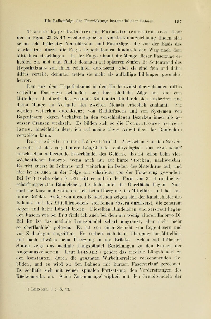 T r a c t u s li y p 01 li a 1 a m i c i und F 0 r 111 a t i 011 e s r e t i c u 1 a r e s. Laut der in Figur 23 S. 43 wiederg-eg-ebenen Konstruktionszeiclmung finden sieli selion sehr frühzeitig Neuroblasten- und Faserzüge; die von der Basis des Yorderhirns durch die Regio hvpothalamica liindurch den Weg nach dem Mittelhirn einschlagen. In der Folge nimmt die Menge dieser Faserzüge er- heblich zu, und man findet demnach auf späteren Stufen die Seitenwand des Hypothalamus von ihnen reichlich durchsetzt, aber sie sind fein und dabei diffus verteilt, demnach treten sie nicht als auffällige Bildungen gesondert hervor. Den aus dem Hypothalamus in den Haubenwulst übergehenden diffus verteilten Faserzüge schließen sich hier ähnliche Züge an, die vom Mittelhirn ab durch das gesamte Rautenhirn hindurch sich ausbreiten und deren Menge im Verlaufe des zweiten Monats erheblich zunimmt. »Sie werden weiterhin durchkreuzt von Radiärfasern und von Systemen von Bogenfasern, deren Verhalten in den verschiedenen Bezirken innerhalb ge- wisser Grenzen wechselt. Es bilden sich so die Formationes reticu- lares, hinsichtlich derer ich auf meine ältere Arbeit über das Rautenhirn verweisen kann. Das mediale (hintere) L ä n g s b ü n d el. i^bgesehen von den Xerven- wurzeln ist das sog. hintere Längsbündel embryologisch das erste scharf umschrieben auftretende Faserbündel des Gehirns. Es ist schon beim vier- wöchentlichen Embryo, wenn auch nur auf kurze Strecken, nachweisbar. Es tritt zuerst im Isthmus und weiterhin im Boden des Mittelhirns auf, und hier ist es auch in der Folge am schärfsten von der Umgebung gesondert. Bei Br 3 (siehe oben S. 52) tritt es auf in der Form von 3—4 rundlichen, scharfumgrenzten Bündelchen, die dicht unter der Oberfläche liegen. Xoch sind sie kurz und verlieren sich beim Übergang ins Mittelhirn und bei dem in die Brücke. Außer von diesen Bündelchen zeigen sich der Randschleier des Isthmus und des Mittelhirnbodens von feinen Fasern durchsetzt, die zerstreut liegen und keine Bündel bilden. Dieselben Bündelchen und zerstreut liegen- den Fasern wie bei Br 3 finde ich auch bei dem nur wenig älteren Embryo Dl. Bei Ru ist das mediale Längsbündel scharf umgrenzt, aber nicht mehr so oberflächlich gelegen. Es ist von einer Schicht von Bogenfasern und von Zellenlagen umgriffen. Es verliert sich beim Übergang ins Mittelhirn und nach abwärts beim Übergang in die Brücke. Schon auf frühesten Stufen zeigt das mediale Längsbündel Beziehungen zu den Kernen der Augenmuskelnerven. Laut Edinger^) gehört das mediale Längsbündel zu den konstanten, durch die gesamten Wirbeltierreiche vorkonnnenden Ge- bilden, und es wird zu den Bahnen mit kurzem Faserverlauf gerechnet. Es schließt sich mit seiner spinalen Fortsetzung den Vordersträngeu des Rückenmarks an. Seine Zusammengehörigkeit mit den Grundbündeln der