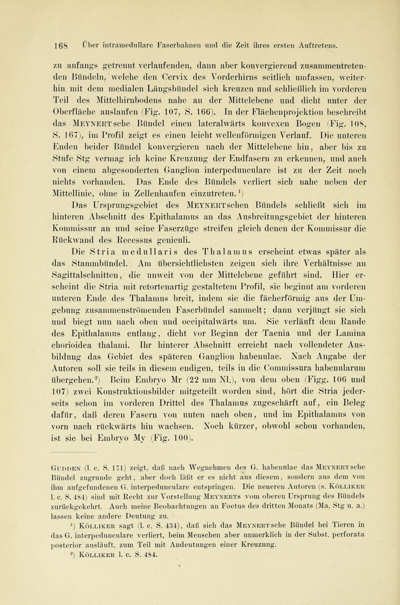 zu anfangs getrennt verlaufenden^ dann aber konvergierend zusammentreten- den Bündeln^ welche den Cervix des Vorderhirns seitlich umfassen^ weiter- hin mit dem medialen Längsbündel sich kreuzen und schließlich im vorderen Teil des Mittelhirnbodens nahe an der Mittelebene und dicht unter der Oberfläche auslaufen (Fig. 107, S. 166). In der Flächenprojektion beschreibt das Meynert sehe Bündel einen lateralwärts konvexen Bogen (Fig. 108, S. 167), im Profil zeigt es einen leicht wellenförmigen Verlauf. Die unteren Enden beider Bündel konvergieren nach der Mittelebene hin, aber bis zu Stufe Stg vermag ich keine Kreuzung der Endfasern zu erkennen, und auch von einem abgesonderten Ganglion interpedunculare ist zu der Zeit noch nichts vorhanden. Das Ende des Bündels verliert sich nahe neben der Mittellinie, ohne in Zellenhaufen einzutreten. ^) Das Ursprungsgebiet des Meynert sehen Bündels schließt sich im hinteren Abschnitt des Epithalamus an das Ausbreitungsgebiet der hinteren Kommissur an und seine Faserzüge streifen gleich denen der Kommissur die Eückwand des Recessus geniculi. Die Stria medullaris des Thalamus erscheint etwas später als das Stammbündel. Am übersichtlichsten zeigen sich ihre Verhältnisse an Sagittalschnitten, die unweit von der Mittelebene geführt sind. Hier er- scheint die Stria mit retortenartig gestaltetem Profil, sie beginnt am vorderen unteren Ende des Thalamus breit, indem sie die fächerförmig aus der Um- gebung zusammenströmenden Faserbündel sammelt; dann verjüngt sie sich und biegt nun nach oben und occipitalwärts um. Sie verläuft dem Rande des Epithalamus entlang, dicht vor Beginn der Taenia und der Lamina chorioidea thalami. Ihr hinterer Abschnitt erreicht nach vollendeter Aus- bildung das Gebiet des späteren Ganglion habenulae. Nach Angabe der Autoren soll sie teils in diesem endigen, teils in die Commissura habenularum übergehen.-) Beim Embryo Mr (22 mm Nl.), von dem oben (Figg. 106 und 107) zwei Konstruktionsbilder mitgeteilt worden sind, hört die Stria jeder- seits schon im vorderen Drittel des Thalamus zugeschärft auf, ein Beleg dafür, daß deren Fasern von unten nach oben, und im Epithalamus von vorn nach rückwärts hin wachsen. Noch kürzer, obwohl schon vorbanden, ist sie bei Embryo My (Fig. 100). GuDDBN (1. c. S. 171) zeigt, daß nach Wegnehmen des G. habenulae das Meynert sehe Bündel zugntnde geht, aber doch läßt er es nicht aus diesem, sondern aus dem von ihm aufgefundenen G. interpedunculare entspringen. Die neueren Autoren (s. Kölliker 1. c. S. 484) sind mit Recht zur Vorstellung Meynerts vom oberen Ursprung des Bündels zurückgekehrt. Auch meine Beobachtungen an Foetus des dritten Monats (Ma, Stg u. a.) lassen keine andere Deutung zu. 1) Kölliker sagt (1. c. S. 434), daß sich das Meynert sehe Bündel bei Tieren in das G. interpedunculare verliert, beim Menschen aber unmerklich in der Subst. perforata posterior ausläuft, zum Teil mit Andeutungen einer Kreuzung. ^) Kölliker 1. c. S. 484.