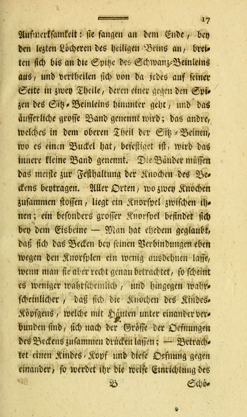 Slufmerffantfeit: fie fanden an bem C£nbe / bei) ben legten heberen be£ beiligen s33einö an/ brei* ten ftcb l)iö an bie @pifee bes @cbwanj*S5emlein$ a«ö/ unb bertbeüen ftcb bon fca jebeö auf feiner (Seite in jweo Steile'/ bereu einer gegen ben @pi# jen beö €5i§'Seinleintf hinunter gebt, unb'batf äufferlicbe greife SBanb genennt wirb; i>aö anbre/ welc&eö in bem oberen Stöeif ber ©Ife * Seinen/ wo e£ einen 23ueW Ijat/ befejifaet i$, Wirt ba£ innere Keine 3$anb genennt 251 e Sauber muffen baö meijle sur geftDaltung ber $m$m beö Söe^ tfens beitragen. 2111er Orten/ wo jweg Änocben jufammen Hoffen / liegt ein Änorfpel jwifeben ilv nen; ein befonberS groffer #ttorfi)el bejtnbet lieft bei) bem (gisbeine — §Tm bat eljebem geglaubt/ Hfy fieb §a$ Secfen bei) feinen SJerbinbunge« eben wegen ben Änorfplen an wenig auSbebnen laffe/ wenn man jte aber reebt genau betrachtet/ fofebeint eö weniger wabr(a)eisilicö / unb hingegen- wafir* febeinlicber / baö ftcb bie Änoc&en beö Äinbefr Äopfgentf / welebe mit Muten unter einanberber* bunbenfinb/ lieb nacb ber ©roffe ber Öefhungen beöSecfeu^ufanmtenbiMeulaffen; — 33*tracb# tet einen ÄinbeS < Äopf unb biefe Defnung gegen einaubet/ fo werbet itjr bie weife (smricbtuug beö & 6cfei>#