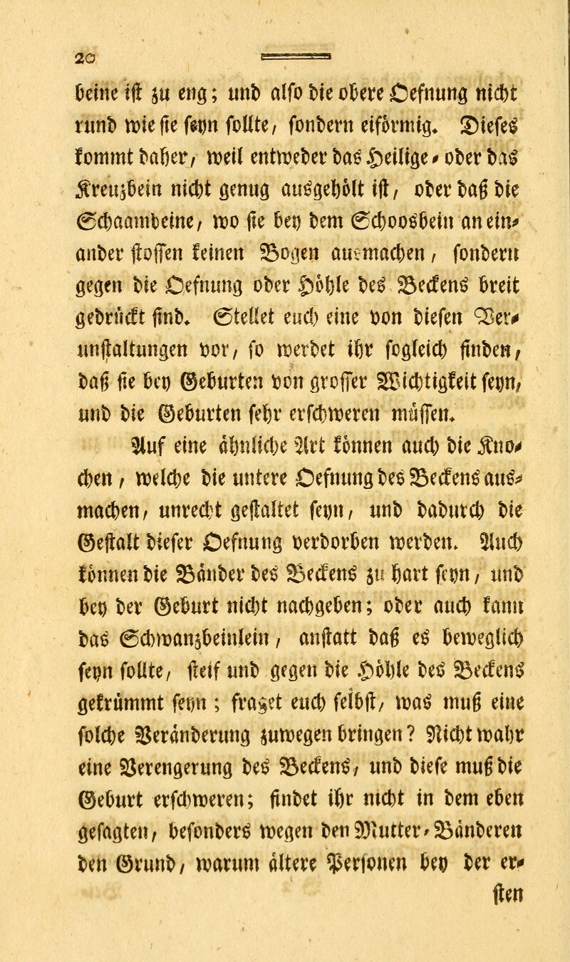 Deine tft in eng; unb alfo %k obere Oefnung niebt runb n>ie fte fetm follte / fonbern eifkmtg* 2>tefe$ fottimt baßer, weil entweber ba^ ^eilige ' ober btö Äreujbein niefet genug auögebolt tft/ oter tag t>ie (Scbaambeme, wo fte bei) bem ©cbooöbein an ein* anber ftofien feinen Sogen auemacben, fonbern gegen bie Oefnung ober S^bfyh beS S&etfenö breit gebrtttft ftnb* (Stellet eud) eine tton Wfm ^Ser# unftaltungen bor/ fo werbet tbr fogleicb jtnben, baß fte bei) ©eburten toon großer SBlcfcttgfettfep/ unb bie ©eburten febr erfebweren muffen* 8luf eine dbnücbe %it Wunen and) bie $no* eben i belebe bie untere Oefnung bes SecfenS au& macben, unreftt gehaltet fei>n / unb babutcb bie ©eftalt btefer Oefnung tterborben werben. $lucfe tonnen bie Sauber beS Secfenö ju bart fc^n / unb bei) ber ©eburt niebt naebgeben; ober aueb fann Itö ßcbroanjbemlem / anftatt ba$ eö beweglieb fepn follte/ fieif unb gegen ik $>bl)U beö SecfenS gefriimmt fetm; fraget m<b felbft/ \va$ muß eine folebe SJeranberung suwegen bringen ? 91icbt wabr eine Verengerung be£ Secfenö/ unb biefe muß bie ©eburt erfd)weren; ftnbet ibr ntebt in bem tUn gefagten, befonberö wegen ben SDititter tauberen ben ©runb/ warum altere Vertonen beo ber er* tfen