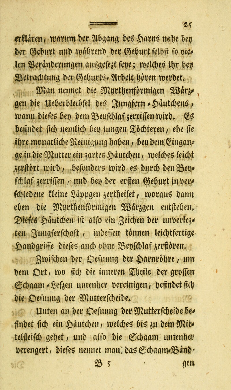 etlldvett/ mnm ber ^6gang fceö £arnö nafje feetj ber ©etmrt unb wdftrenb ber ©efmrt fel&ft fo Pie* ien SJerdnbertmgen au^gefeätfetje; tpeldjeö itjr fcetj ^Betrachtung ber ©cOurts* 3tröeit ^oren werbet SOtan nennet bie Sfttjrtöenformigen 2Bdrs' gen bie tlebertleiöfel beö Jungfern ^^>dutd)enö / rcann biefes fiep bem ^epfd>laf jerrifien toirb. (SS fceftnbet ftd) nemlid) J>ep jungen £od)teren / etje fie töte monatliche Steinigung fya&en, (jep bem:(gingan* fie in W SJluttev ein satteö |)dutd)en / welc&e* letd)t jerftort wirb, fcefonbers tpirb eö burd) ben23etj* fcHaf ierrifien / unb 6ep bei erften ©efturtinper*» fctrtebene fleine Sappgen ^ertljeilet, woraus bann eben bie SOtDttßenfotmigett SBdrjgen entjlel)etu 35iefe3 £Hiutd>ett ift alfo ein Beteten bei unperfej* ten Sungferfd)aft / inbefTen fonnen leichtfertige* ^anbgriffe biefeö aud) oftne ^e^Iaf serjiorem 3tpifd)en ber Öefnung ber Iwrnroljre / um bem Ort, \w ftd) bie inneren £We bergrofien (Sdjaam > Seften untenljer Pereinigett/ bejtnbetftcf) bie Defmmg ber SDiutterfdwbe* Unten an ber Defmmg ber3ftutterf#eibe6e' tfnbet ft# ein £duid)en, welches bis ju btmWliU telfleifd) ge^et / unb alfo bie <Sd)aam untenljer pevengert/ biefeS nennet man;baS6$aam'33dnb> 23 ? - gen;