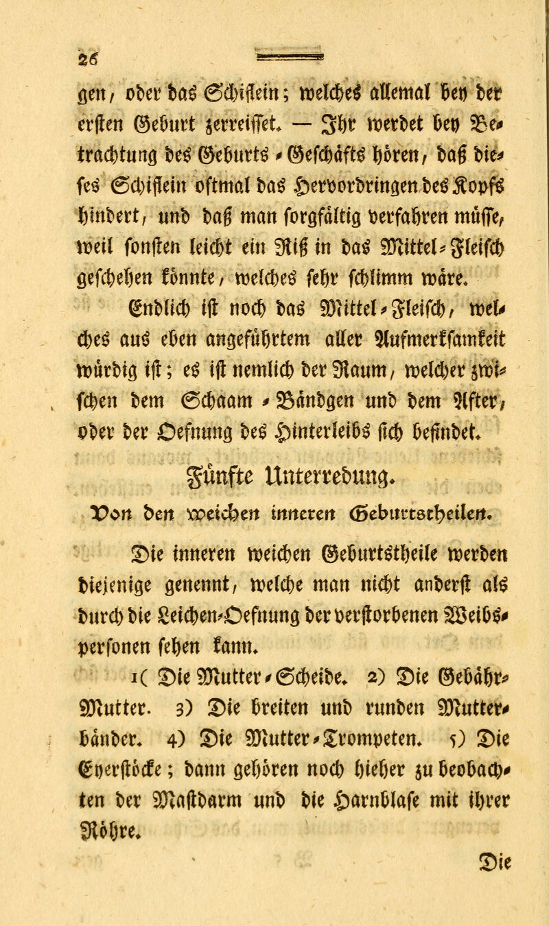 flett/ ober baS 6d)ifleut; welches allemal Bet) ber crften ©elmrt jetreifiet — 3&r werbet betj SBe« tradbtung t)eö ©töurtö^ ©ef^dftö fyomt/ bag bie^ feö (Schein oftmal ba$ hervorbringen beSÄopfg fcinbert, unb fcag man forgfdltig tjevfaören muffe, weil fonjten leicht ein 3üfHn iai Sattel* gfeifcfr gef$el)en fonnte / welcfreö fet>r fcfcümm wäre. enWi* ift no# baö Mittel < Sleiffl^ wefr ^ auö eben angeführtem aller Slufmerffamfeft würbig tfl; e$ iftnemlict)ber9taum, weiter jwf* fc&en bem <S$aam *23dnbgen unb bem Wj0, ober ber Defnmtg beö Hinterleibs jtcb befinbet* fünfte Unterredung V$n bm wächm inneren (Btbmtstfyeilen. Sie inneren weisen ©eburtötfyeile werben tiejenige genennt/ welche man nicbt anberft a& burcbbie £eicben>Defnung bertoerftorbenen 2öei6^ perfonen fefyen fanm i( SieSÖtuttetvßcbeibe* 2) Sie ©ebd&r* Gatter. 3) Sie breiten unb runben Butter* bdnber* 4) Sie Sölutter Trompetern 5) Sie (goerjt&cfe; bann geWren nocb fjieljer ju beobadj* ien ber 9ftaftbarm unb W &arnblafe mit il)rer fJtoöre* Sie