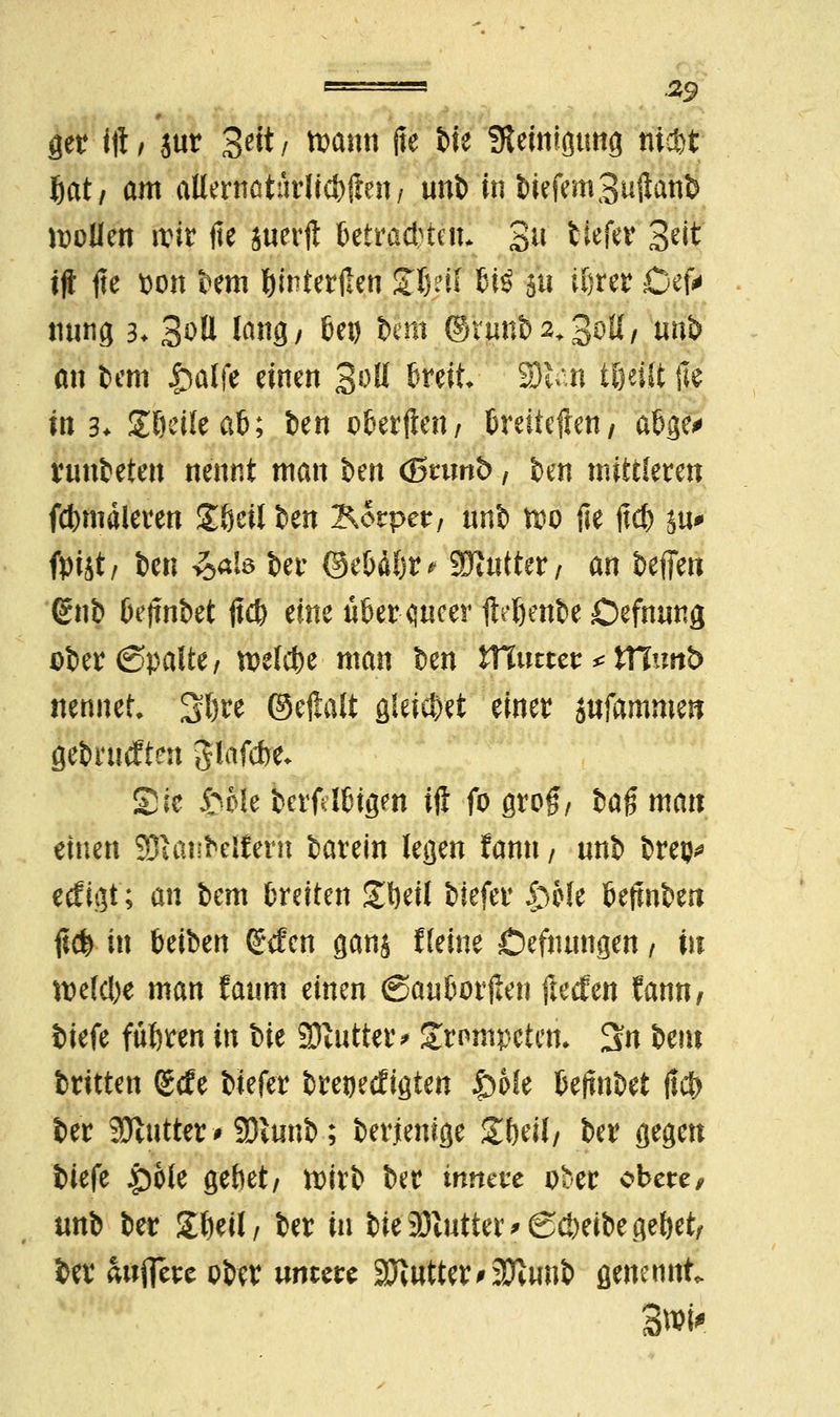 ger ift, jur Seit/ toann jte bie Steinigung nietet f)at/ am atternatärlict>(leu / unb in biefemSuftanb sollen wir fie juerft Utta0iu 3^ tiefer Seit tfi jte pon bem ftmterjlen Sfyil 6-iö 511 if>rer Cefa nung 3. Soll lang, bei) 6cm ©nmb2*3<>H/ uti& an bem £alfe einen %oU breit 231 n t&eilt jte in 3* £6eile ab; ben c&erfien / Creitcfien, a&ge^ rtmbeten nennt man im <$5rtmt>, ben mittleren fcbmäleren Zhül im Körper, unb m jie ftcb ju* fpijt, fcen ^ale ber ©ebäbr* Butter, an beffen (£nb bejtnbet jtefe eine über flucer fteftenbe Defnung ober ©palte, welche man fcen Xttmttt * VClmb nennet. Sbre ©ejlalt gleitet einer jttfamme« gesurften pifcbe* Sic £o!e berfrlbtgm ift fo grog, ia$ mau einen SDlanfeetfern barein legen fann, unb brep* eefigt; an bem breiten £bett biefer £)Me beftnben %$ in beiben (£tfen ganj f leine Öefnungen / in belebe man faum einen (Sauborjlen jlecfen fann, iufe führen in bie Butter* Srnmpeten* 3n bem britten (£tfe biefer bretjetfigten |)6fe beftnbet jic& ber 9Jlutter * 9)v«nb; berjienige Sbeil, ber gegen biefe £)ole gebet, wirb ber innere ober obere, unb ber gtwl/ ber in bie Untier >Sci)eibe gebet, ber aujfere ober untere Butter#2ftwib genennt