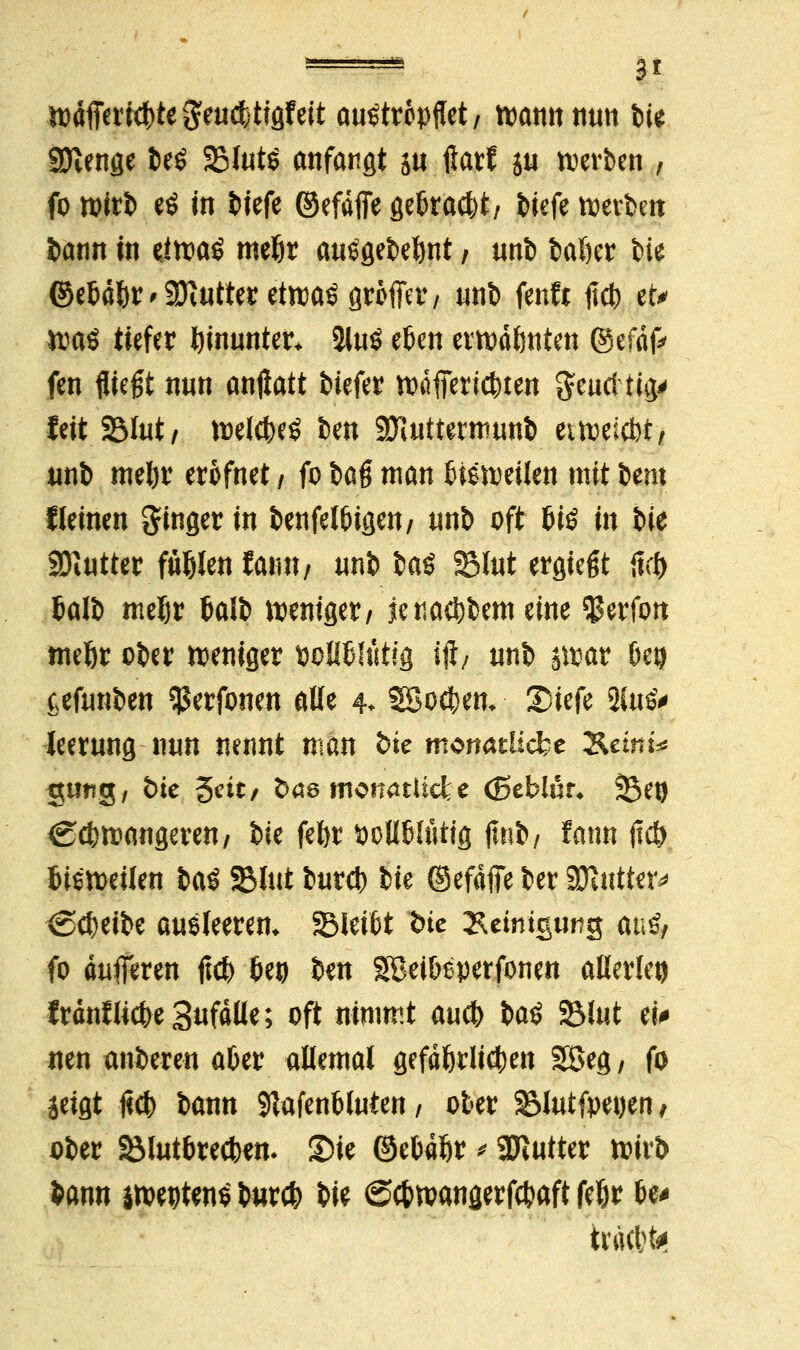 wdfferic()tegeu$tigfeit au^tropffet / wann mm bis 9Jtenge beö SMutö anfangt s« ßar? ja werben , fo wirb cö in tiefe ©efdfie gekaut/ tiefe werben bann in eiwa£ meljr ausgebest / unb bal)er bie ©etdfer ^ 9Jt«tter ettraö groffer / unb fenfa tfct> et* ttaö tiefer hinunter* iluö eben erwdönten (Scfafc im fliegt nun anflatt biefer wafieric&ten geurftig' feit 23lut, welches ben SKuttermunb etweiebt, unb mel)r erofnet / fo U$ man bisweilen mit bmx Keinen Singer in benfelbigen/ unb oft bis in Sit Butter fielen tmn, «nb baö 23lut ergtegt tut) balb mel)r balb weniger/ jenaci)bem eine $erfon tneör ober weniger »oltöltitig ift/ unb swat 6co cefunben $erfonen alle 4. 5Bo$em SMefe 2fofr leerung nun nennt mm bk monatliche &emt* gimg, t>ie 5***/ &ae monatliche (ßeblur* Sei) Ccbwangeren/ bie fefer fcoliblüttg (mit fatm (jcö bisweilen M$ l&lut bureb bie ©efdffe ber filutffx* <Scf)eibe aueleerem SBleibt bie Reinigung an&, fo duflferen jtcb 6eo ben SBetbeperfonen allerlei) IrdnfUcbeSufdlle; oft nimmt aueb \>a$ SMut ei* neu anberen aber allemal gefährlichen gßeg, fo jeigt jicb bann 91afenbluten / ober $5>lutfpe«en t ober SMutbrecben- ©ie ©ebdbr * 2ftutter wirb Sann iwepten* bureb bie ©ebwangerfebafi febr be* irittbfc