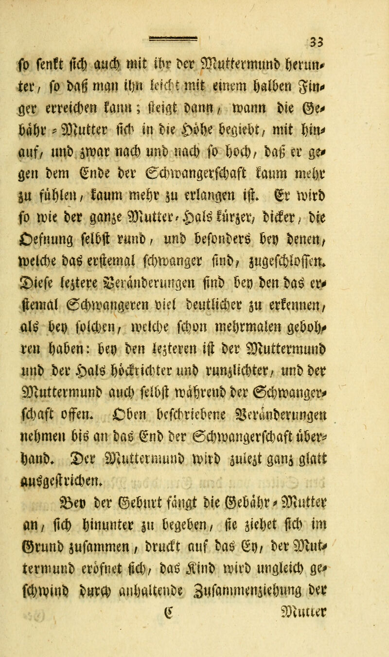 fo fenft jld) and) mit (fcr bcr 9Rwttermtmb Ijermv ier, fo bafjmcm it)n Jerdtmtt einem öat&en gm* ger erreichen Unix; ftetgt bann, wann bie ©e* ßaöv *9)?ttttcr fid> «n t>ie £>fl&e begiebt/ mit f)in* auf/ unb jroat nacb unb nact> fo I)odt>/ baß er ge* gen bem (Snbe ber ©dmxmgerfcbaft taum mü)t in füllen f taum nteftr äu erlangen iji (gr wirb fo wie ber ganje ySlutUt'&aUl&vtfx, bitfer; t>ie Cefnung felbft xuni, tmb befonberö bei) benett/ U>elcf>e bat erftemal fd)wanger fmb? jngefcfjiofim* &kfc (entere Seranberurtgen finb 6c» Im toi er* ftemal (gdmmngeren trief beutitebet ju ernennen/ alö Deo foiet/cn/ welche febon normalen geboij* reu Ijaben: 6eo ben iesteren iji ber Sftuttermunb tmb ber jg>alö öoefeiebter unb runjlic&tet/ tinb ber Sftuttermunb aud) felbft wdferettb ber <Sd)wanger* fd)aft offen. Oben befebriebene Sgertkibenmgen nehmen 6iö an baö (?nb ber ©ebwangerfebaft über* tjanb* 2)cr 2JUrtternwnb ttwb äuiest ganj glatt auögefhlcben* 33e» ber ©ebnrt fangt bie ©ebäbr * Butter an/ ftd) hinunter ju begeben/ fte siebet fieb im ©runb jufammen / brueft aul bat $yf bereut* iernwnb erofnet fid), baS Äinb wirb ungleich ge> fdjwinb bnxty antjaltenbe 3«fammensiet)ung bei: <£ Wmut