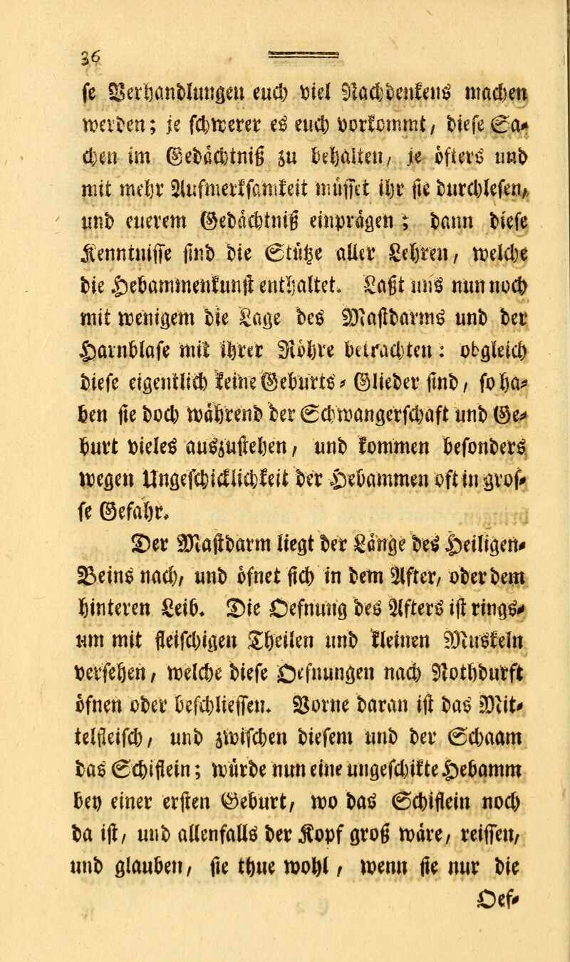 fe SBetöanblungeu eucb Wl 31ad;benfenö mad>en werben; je fcfcwerer e$ eucb fcorfcmmt/ fctefe (ga^ <km im ©efcäcbtmfj SU (gältet!./ je ofterö u»b mit metjr Slufmerlfamfeit muffet iijr fte burd)Iefen* uni) euerem ©ebd$iniB einprägen ; bann tiefe Äenntuifie iliit> t>ie (Stti£e aller geftreii/ weldje fcie |)e&ammenttmft enthaltet Sagt nirö nun nod) mit wenigem bie Sage beö SNaflfcarmS unb ber tsatnblafe mit fferer SUljre betrauten: obgleich iiefe eigentlich leine ©efcurts* ©liebet ftnb/ folja* 6en fte bod) Wdfrrenb 'ber 6d) wangerfd>aft unb ©e* £urt Xtitlti M$iu{Ul)tn t unb fommen befonberS Wegen ttnße'fc&itf licbfeit kr £sekmmen oft in ävof* fe ©efafyr, S)er SJiaftbarm liegt ber gdttge beö ^eiligen* 2$eins nad)/ nnb ofnet ftc& in betn 2lfter, oberbem Hinteren geik S)ie Oefnung beö SlfterS ift rta<j&> nm mit fletfcWgen Steilen unb lleinen SÖUröfelii »elften, meiere biefe Öffnungen naefr 9?otftbutft ofnen über befcbüeffen* SSorne baran ift §a$ tßliU telüeifd)/ mt> jtöifcben biefem nnb ber @d)aam Itö (Sc&iflew; würbe nun eine ungefdytf te .Spebamro Utj einer erften ©eburt, wo bat (Scbiflein nod) ia ift/ m\$> allenfalls ber Äopf grog wäre, reifieu, unb glaubet?/ fie t^m wo&l / wenn fie nur W Def<