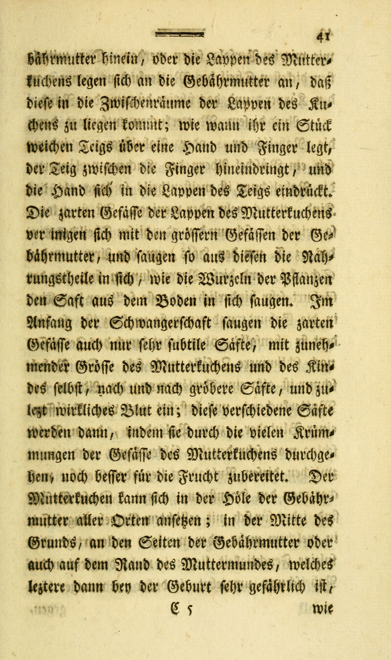 ßdTn'mutter Umin, ober \>k Sappen:'Ui Gatter* fudmiö legen ftcb an bte ©e&dßrmutter mt/ fcajT tiefe in t)ie Btmfcbenrdnme ber Sappen Deö Ätt* d;en$ ju liegen fommt; wie wann ttjr ein <3tM Weisen £eigg ufcer eine £anb tinb ginger legt, ber &eig jwifcfcen bre ginger Inneinbringt/ unb bie |>attb ltd> in bie Sappen beö £eig£ embrücft S)ie jarten ©efdffe bet Sappen beö SDvutterfucf)enö wr inigen jtd) mit ben groffern ©efdffen ber ©e*- WÖrmuttet/ unb faugen fo aus' btefen t>k 9tat)> tmng&lKüe in-fi*', lote bie 28urjcln ber ^ffanjen ben @aft aus bem 35oben in ftd) fangen. 3m Slnfang ber @$mangerfebaft fangen bie jarten ©efdffe and) mtr feör fuötile -Safte/ mit jtinelK- menber ©roffe be£ 9ftutterfti$enS nnb beö Mn* M felOfl/ nad) unbttacb groöere (Safte/ unbju' ie^t nrirflicfceö-2Mttt ein; biefe oerfdnebene ©dfte Serben barnt/ inbemfie burci) t>ie Pielen «Ärüm* mtmgen ber ©efdffe beö SÖiUtterfuct>enö burd)ge> fienv nod) Keffer für ik gruefct ju&ereitet £>er gftutterJuc&en fann ftct> in ber £ole ber ©eMfcr* mutter aller Orten anfe^en; in ber Glitte be$ ©rnnbö/ an ben (Seiten ber ©etJdörmutter ober aueb auf bem 9tanb beö SfluttermunbeS/ roelcbe* lejtere bann (Jep ber ©elmrt feljr gefd&tli* i\lt