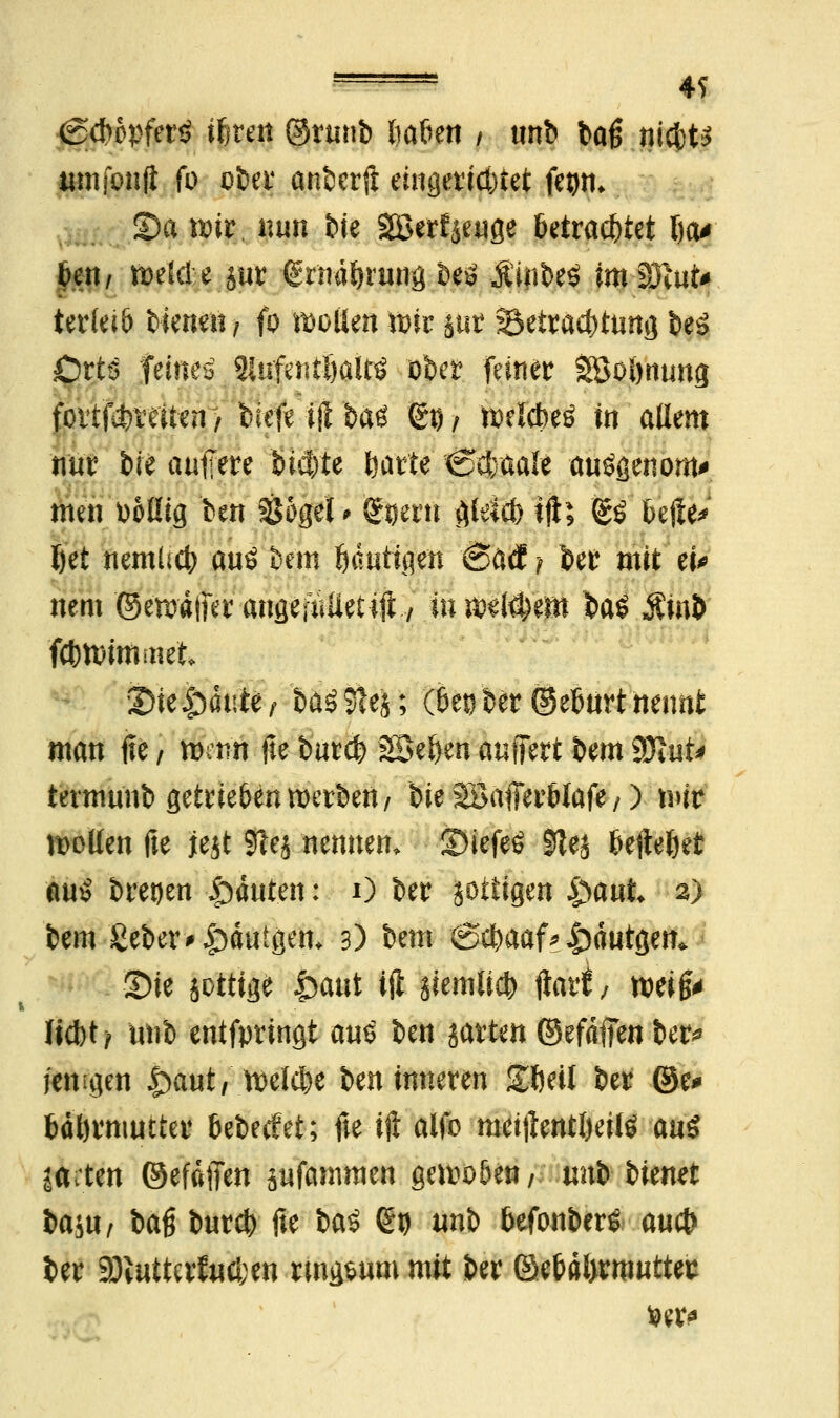 s—» 4S igc&opferS ifjren @runb tm&en / unb tag nicbt* tun foult fo ot»ei* anberft eingerichtet fegm Sa wir. nun feie Söerfjeuge betrachtet (ja* ben, weide jur frndftrmrg öeö £1|ibe$ imlötut* terlei& bienen, fo motten wir jur Betrachtung beS Orts feines MufmilnM ober feiner Söolmung foitf^reiten > bfefeijlba^ 65/ ttelcbeö in allem nur bie auffere bid)te Ijarte <&Mtät anögenom* men ooüig ben Söget * g^erti gletcl} t|t; &$ befte^ l)et nemüct) aus bem ßautnien <Sätf -f ber mit ei* nem ©ewdjftr angefuüetiit y ro wl$'em ba$ Äinb fcbwimmet 2>ie Jpdute, ba39!es; (&et)ber©et>urt nennt man fte / wenn fte bur$ SSeljen äußert bem SÖttit* termunb getrte&enwerben/ bie äöafferbtafe/) wir wollen fte jejt 3lej nennen^ ©iefeS 01ej ftefteftet au£ bre!)en Rauten: O ber jottigen £>aut 2) bem 'ßeber* tauigem 3) bem <S$aaf * &dutgen* Sie jotttge |>aut ifl siemlidfc) jlart/ wei§* liebt/ unb entfpringt au£ ben jatten ©efdffen ber* jenigen £)aut, welche ben inneren ZMl ber ©e* bdörmutter bebeefet; fte tft alfo meijtentljeilö au$ ffettrt ©efafien jufammert gewoöen/ imfr bienet baju/ baß bur# fte btö <£v unb befonberS a«ct> ber a)iuttcrf«cl;en ringsum mit ber ©ebdl>rroutter