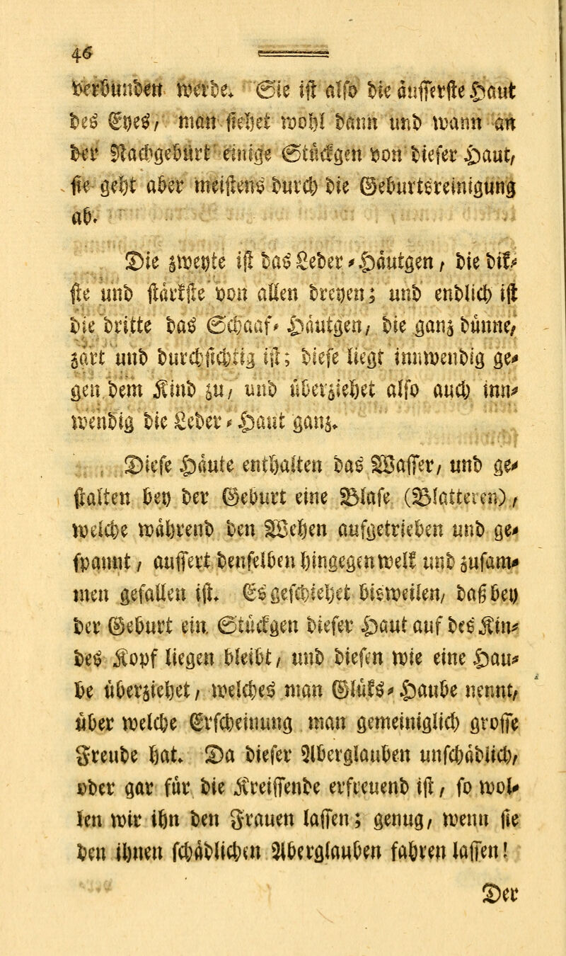 Iß ^^^ tferötmten werbe* @ie ift Wß t>ie dufferfte §aut fceö Stje$, man' Heftet n>o&l bann unb warnt an ber 5ta*ge6ürt-einige (StMgm »on'Hefer £aut/ #e geljt aber meiftenS burci) He ©eburtereinigung Sie jwegte ift haß Seber ^dutgen; He bfö ffe «nb ftarffte'WHt aüm treuen; unh enblicb ift bie britte baö <Sc&aaf# ^äutgen/ He gana banne, satt unb fcurc&ftcbtig ift; Hefe liegt immmtbig ge* gen.bem Hub jti/'unfc übevaieljet alfo au* inn> wenbig t^ic geber * £aut gdnj* i 5Diefe £)dute enthalten bas SBafier, unb ge* ftalten bei) ber ©eburt eine SMafe (Blatteien) ,t welche wdferenb ben SBefjen aufgetrieben unb ge> fpaunt / auffert benfelbm hingegen weif unb ^ufam* tuen gefallen ift. ©sgefftleljet bisweilen/ baß bei) 6er ©eburt ein ©tMgen tiefer ^autauf bes$m* beö Äopf liegen bleibt/ unb tiefen wie eine gwtt* be übersieht/ welcbeö man ©lüf£* &aube nennt, über welcbe Svfcbeinung man gemeiniglicb grofie %m\U 6at Sa tiefer Aberglauben unfcbäbikb, Dber gar für i>ie Äreijfenbe erfreuenb ift , fo wol# Jen wir Ujn ben grauen lafifen; genug, wenn fte beu Unten fcbäblicbm Aberglauben fabren lafien | S)er