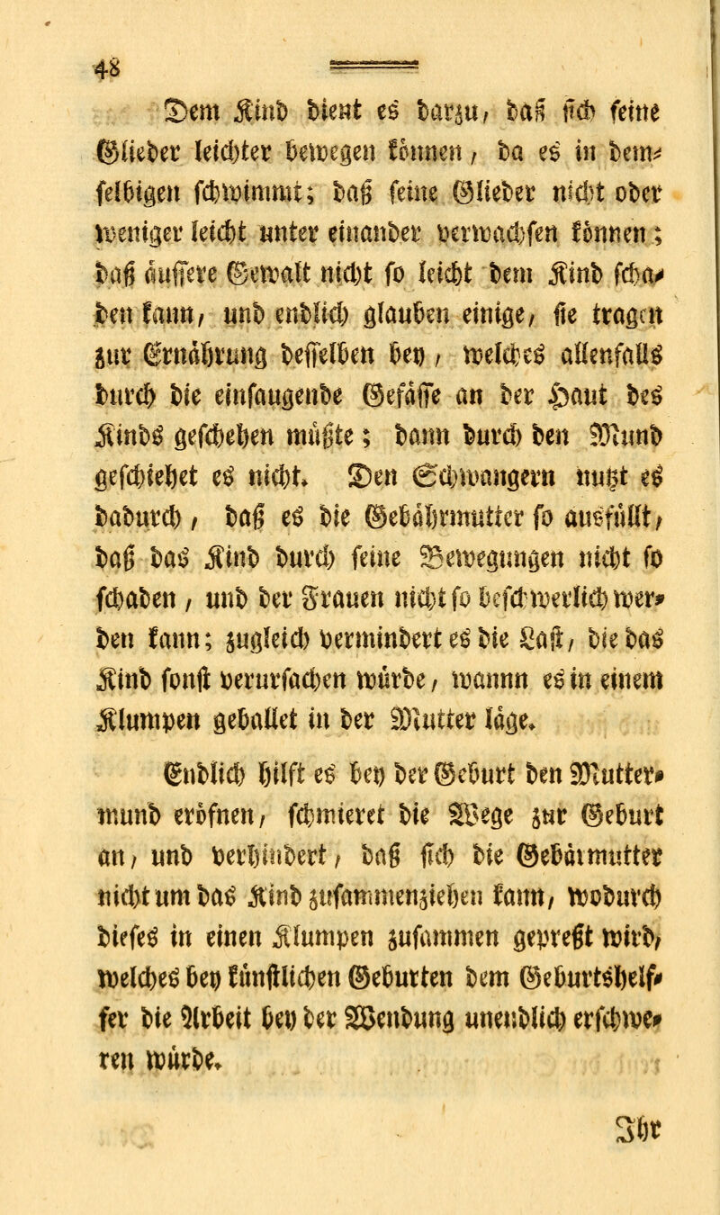 4S =_=, S>em $mfe Wut es lanuf fea& itd> feine ©lieber letzter BeiDegen tbnmn, ha es in bem* felsigen fdjtyimmt; ha$ feine ©liebet nicht ober weniger leicht unkt einanfeer tocrnwcbfett fonnen; baß äuffete ©ettalt nid)t fo leic&t bem jCinb fc&a* feenfann, unb enblkl) glaufien einige, fie tragen jut (gntdljvung befielen 6et), toelefceö aßenfaüö feuref) feie einfaugenbe ©efaffe an ber |>aut be$ Äinbö gef$ei)en mußte; barm bnv* ben 93?tinfe gefcftieljet eö nid)t S)en (geimmngern ttugt e£ feaburd), 6ag eö feie ©etafimmiier fo ausfüllt, baß haß Äinb feurd) feine Senkungen ni$t fo fdmfeen, «nb bei1 grauen nit&tfo bci&mxlifymr* ben famt; gugleid) fcerminfeert eö feie Saft/ feie feaö Äinfe fonft »erurfac&ert würbe / ftannn eö in einem plumpen getmtlet in feer Wlutttt läge* (gnfelid) Ijilfi e$ bei) be? ©eöurt ben üDititte?» immb erpfnen, furnieret feie Söege jnr @etmrt an, unb toerftinbert, haß flcf) feie ©eBatmuttet nid>tumba$ Äinb sufammenjieljen fann, ftofeuvd) feiefeö in einen Ä'ltimpen jufammen gepregt wirb, roeiefeeö beo Jtntftltcfcen ©eöutten bem ©e&urt$l)elf' fer feie Slrfieit Det) tet Söenfeung unenblicfc erfcfewei» ten xvüxht* 36«