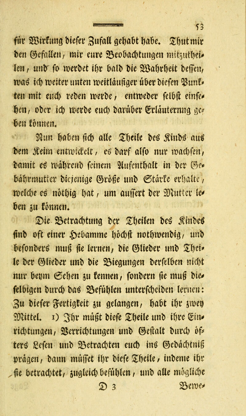 TS für SBirftutfl btefer Sufatt gehabt Safte* £f)ut mir ben ©efatteti/ mir eure 23eobacl)tungen nntjutbei* Jen / unb fo werbet il)t balb W Söaöröeit befielt/ watf icb weiter unten weitläufiger Ü6er tiefen 3$unf* ten mit miy reben werbe / entweber fetöft etnfe« Den/ ober icb werbe eueb baruber Srläuternng gef Jen Wunen* jtuft fjaben ftcb alle Z\)t\U be€ Äfttto- auö bem Äeim entwickelt/ eö barf alfo nur wacbfeit/ bamit eS wdbrenb feinem Jlufent&alt in ber @e# bdbrmutfer biejenige ©rMe unb (Stdvüe erhalte 7 »elcbe e$ n&tl)ig bat , um auffert ber SBtuttcr fe' ben su formen* S>ie-SBettw&ttmfl ber feilen be$ Ambe« ftnb oft einer Hebamme Ijocbfl not&wenbtg, nn\> befonberS muß fte lernen/ bte ©lieber unb S^ei* le ber ©lieber un^ bie Siegungen berfclben Hiebt nur be^m (geben ju f ernten / fonbern fte muf W* felbigen bureb ba3 SSefüftlen unterfebeiben lernen t 3u biefer gertigleit $u gelangen/ babt iljr $met) SÖtittel* i) 3ör müßt ik{^ £beile unb ißre gi«# riebtungen/ SJerricbtungen unb ©eftalt bureb 6f* terö Sefen- unb 23etracbten eueb in$ ©ebäcbtniß prägen/ bann muffet ibr biefe gfteile/ inbeme ibr fte betraebtet/ äugleicb beftiblen / unb alle mögliche