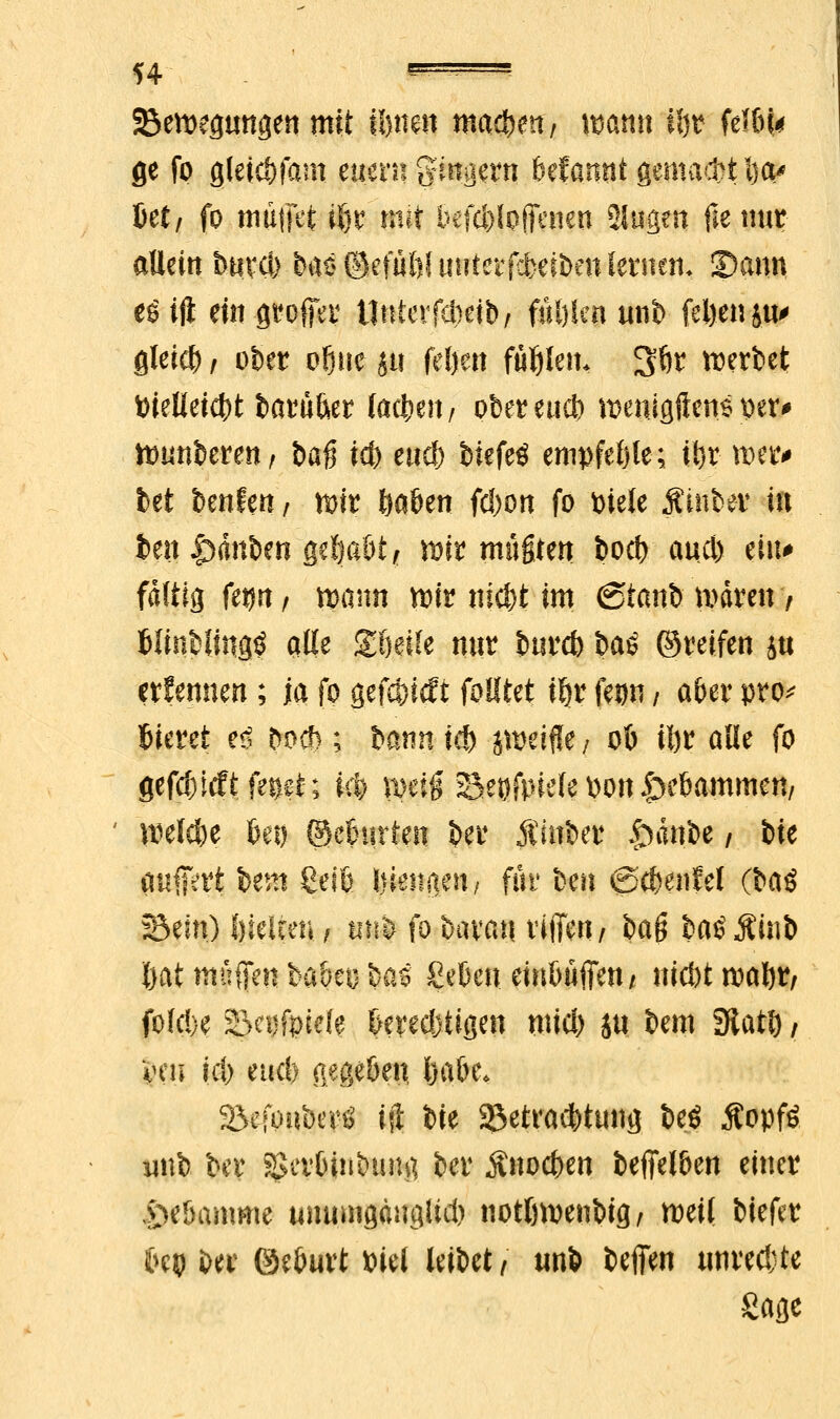 ^Bewegungen mit ü)tm\ machen, wann üw fel&i* ge fp gletc&fam euem gtmiern Mannt §mxa$tl)a* M, fo tnutfct ifjt mit befc&lpjfcnen Singen fiemu? allein bum baö ©efüöi utiterfcbeiben fernen. S)ann eöift ein groffer Unter fcfcetb/ fallen unb feljenju' gleid) / ober of)uc ju feljert füllen. 3Ör werbet t>ielieid)t barü&er (acl;e?t/ obereueb roeniflften* per* hnmberen, bag i$ eticf) biefeö empfehle; i!)r metr* bet benfm, n>ir Saften fd)on fo piele Äinber in fcen Rauben geljaöt, wir mufften bocb aucl) ä*> faltig fetjn, mnn wir nidjt im (Stanb mären 7 fclinbiing$ alte Steife nur burd) t>a$ ©reifen ju ernennen ; ja fo gefc&icft feiltet ifjr fe^n / aber pro* Gieret e$ bocf); bann id) jweiflie / 06 il)r alle fo gefdndft fes^t; Ui) w$ Bespiele pon Rammen, weiche bei) (Mnirten ber Äinber tninbe / ik puffert bem geiß jjjH^P1** für ben ©cßenfel (bai Sein) fneieen , tin& fo &$®f| vifTcn / &ag bas Äinb Öat muffen babeo bo« ßcBcn etn&uffen / triebt roalnv fofebe Bci)fpje(e belügen mid) ju bem SJtatt), Vm id) etieß gegeßen Ijabe. S&efoiitw« ift bie ^Betrachtung beö $opf£ unb ber Sgcitöinbung ber Anoden beffelben einer £>e&amme unumgaugüd) notlwenbig, weil biefer C>ep ber ©eburt Piel leibet/ unb befien unredjte Sage