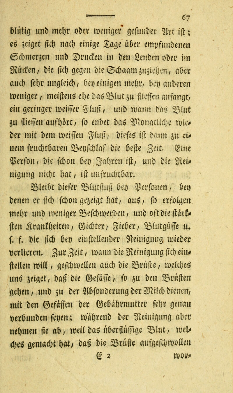 ■ ®t blutig unb mebr ober menfgcr* gefunter %xt iji; eö zeiget Uc^ na* einige Sage über empfundenen ©d)merjen unb £>ru<fen in ben genben ober im Slücfen/ b!e tfcb gegen bie ©cbaant anstehen, aber and) febr ungleicb, bei) einigen ntebr, Set) anbereit weniger / meifteittf elje baöSßlut sn ffteffen anfangt, ein geringer reifer %\\4t tinb mann bftö SBfnt ju ffiefien aufbort; fo mM U$ SDionatlicbe tt>ie# ber mit bem weifien %lnßf biefeS ift bann ju ei> nem fruchtbaren 33et)fd)faf bie bejle Seit @tne $erfon, i^k Kbon bei) 2'aTiren ijt, tinb bie Stei* nigung nicbt l}at, ijt unfrudHbar* Bleibt biefer 93lutftu§ beg $erfonett, bei) benen er ftd) fcbon gezeigt bat/ aü$, fo erfolgen tneftr unb meniger ©efcbwerben/ unb oft bie $kU ften Äranlßeiteit / ©icbter, lieber / SMutguffe u* f. f. bie jtcb bei) einftellenber Reinigung tmeber verlieren. 3^ 3*ü t mann bie Reinigung (leb ein* flelien nrilt / gefc&wellen aud) bie Brülle / roelcfceS W$ seiflet, bag bie ©efäfie, fo in Un Brüjlen geben, unb jn ber 2lbfonDerungber2)iild)bienen, mit ben ©efäffen ber ©ebäbrmutter febr genau üerbunben fet)en; tväbrenb ber Reinigung aber uebmen fie ab, mil baS überginge Blut, wU cbetf gemad)t Wi %tö We prüfte aufgefc&woUen © 3 wo?*