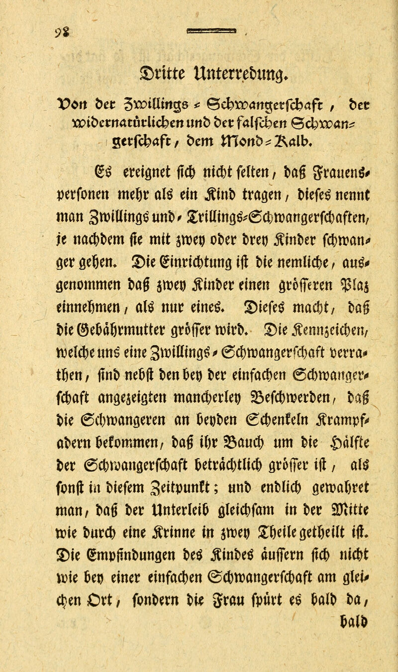 dritte Unterre&uttg* Vtn bet %XDiüin$s * Scfcttxmgetfcfcaft , btt xoibctnatnilicbtniinb bttfalfd)tn Qcbwan? gerfcfraft/ btm ttlon&^alK (£$ ereignet ff* nicfrt feiten, fcafi grauend perfonen meljr aiö tin Sint> tragen, fciefe^ nennt man 3roiHing£uni>< £riUing^@ct;roangerfcf)aften/ je nacfcbem jte mit jroeg ober fcretj Äinfcer fcfcttan* ger flehen. S)ie Einrichtung ift i>ie nemlicfce; auö* genommen tag jroeij SinUt einen grofieren $Ia£ einnehmen/ aU nur eine& Siefeö ma$t/ i>a§ i)je ©e&dörmutier groffetr tt)ttb* Sie Äenn jei$en; welche un£ eine 3ftißtng£> <S$tt3angerfd)aft perra* tfien/ fmfc netjft ben 6eo fcer einfachen gcfttpanger« fcfcaft angezeigten mancherlei) 33efdnperben, #aft W <Scl)tt)angeren an Deinen (gcfcenfeln Ärampfr afcernfcefommen, i>a$ U)t %>autf) nm feie &älfte fcer ©cfcroangerfcfcaft t>etrd#tlid) gr&ffer ift, aH fonft in tiefem SeitPunW; «nb enbli* gemattet man, fraß fcer Unterleib gteicfcfam in fcer SJtitte ttrie fcurcfe eine Ärinne in jtpeu gfceile geseilt ift. SDie ßmpimfcungen fceö Äinfeeö duffern {\<b nidtf ix>ie 6eo einer einfachen ©cbroangerfcfraft am glei> $en Ort/ fonfcew t># gfiraii fpürt t$ Mb ia,