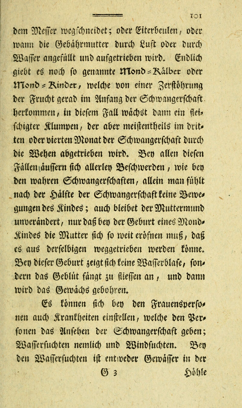 fcem ajiefier wegfämctbet; ober (Eiterbeulen, ober wann t>ie ©ebdfjnnutter burcb Suft ober burcb SSafier angefüllt unb aufgetrieben wirb* (Enblicb giebt e£ nocb fo genannte iTTonb^Kalbet ober mortis Ktrt&et, rodele t)on einer gerftobrung ber grucbtgerab im Anfang ber (Scbwangerfcbaft fterfommen/ in btefem gatt tt)dc^öt bann ein flei* fcl)igter Älumpett/ ber aber meijienttjeds im brit* ten ober vierten 9)lonat ber (Scbwangerfcbaft burcb t>k Soeben abgetrieften wirb* Sei) allen biefen galten \dufiern ficb allerlei S&efcbwerben ; xt>H bei) ben wabren <Scbwangerfcbaften; allein manfüblt nacb ber &dtfte ber (Scbwangerfcbaft feine 5&ewe> gütigen beö Äinbeö; auch bleibet berSÖinttermunb tmtterdnbert/ nurbaßbeu ber ©eburt eine£ 9)tonb> Äinbeö bie Sftutter ftcb fo weiterofnen mag/ t»ag e$ auö berfelbigen weggetrieben werben lonne* 23et) biefer ©eburt jeigt ficb feine SBafferblafe/ fon^ bern t>a$ ©eblüt fangt su ftieffeu an, «nb bann wirb btö ©ewdcbö gebogen* (Eö fonnen jtcb bet) ben $rauen$perfo> neu aud) Äranfbeiten einteilen/ wetcbe ben $$er> fönen ba$ Slnfeöen ber ©cbwangerfcbaft geben; Söafferfucbten nemlicb unb SBinbfucbten* 23et) ben Söafierfucbten ift entweber ©ewdfier in ber @ 3 Öoöle