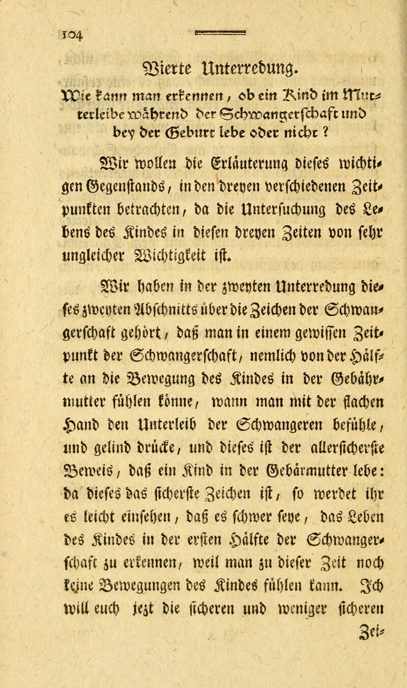 J04 '' gierte Unterrebuns- Wit tann man tttcmtn t ob ein IMnb im VCiwu tcüähc roabttnh &er ©cb^angetfebaft unb bev bet (ßeburr lebe oöer ttiebt ? Sötr wollen t)ie griduterung btefeS ^ic^ti^ gen ©egenftanbö; inbenbretjen $erfct)iebenen 3ett^ punften Mrad)ten / ba bie Unterfudwng be$ Se* Benö beS Äinbeö in biefen bregen Seiten twn feljr tinsleic&etr SSMc&tigfett ijt 9Bit fta6cn in ber jweeten Unterrebmtg tie^ feg jWeijten ty&fflmttf ü&er bie Seiten ber (Scfcwan* gerfd)aft gefjört/ ba§ man in einem gewiflen %i\t* punftber @ct>wangerfc{)aft/ nemli#toonber|jdIfc te m bie Bewegung beö Ätnbef in ber ©ebdtjr* nmtter füölen tonne/ tt>ann man mit ber flauen £anb ben Unterteil ber (Schwangeren UfüW, imb gelinb brücJe/ unb biefeö ift ber aüerjtcberfie 23ewei3, baß ein Äinb in ber ©ebdmiutter kfce: ba biefeöbaö ficfeerfte Seiten ijl; fo werbet iftr es Ieid)t einfe&en / fcag e$ ferner feoe / t>a$ Seöcn beö $inbe£ in ber erften |)difte ber <S#wanger> febaft ju ettennen/ weit man ju biefer gdt noefr tejne Bewegungen betf Äinbeö ffifjlen farnn 3c& Will eu# jejt bie (teeren unb weniger uferen Sei-