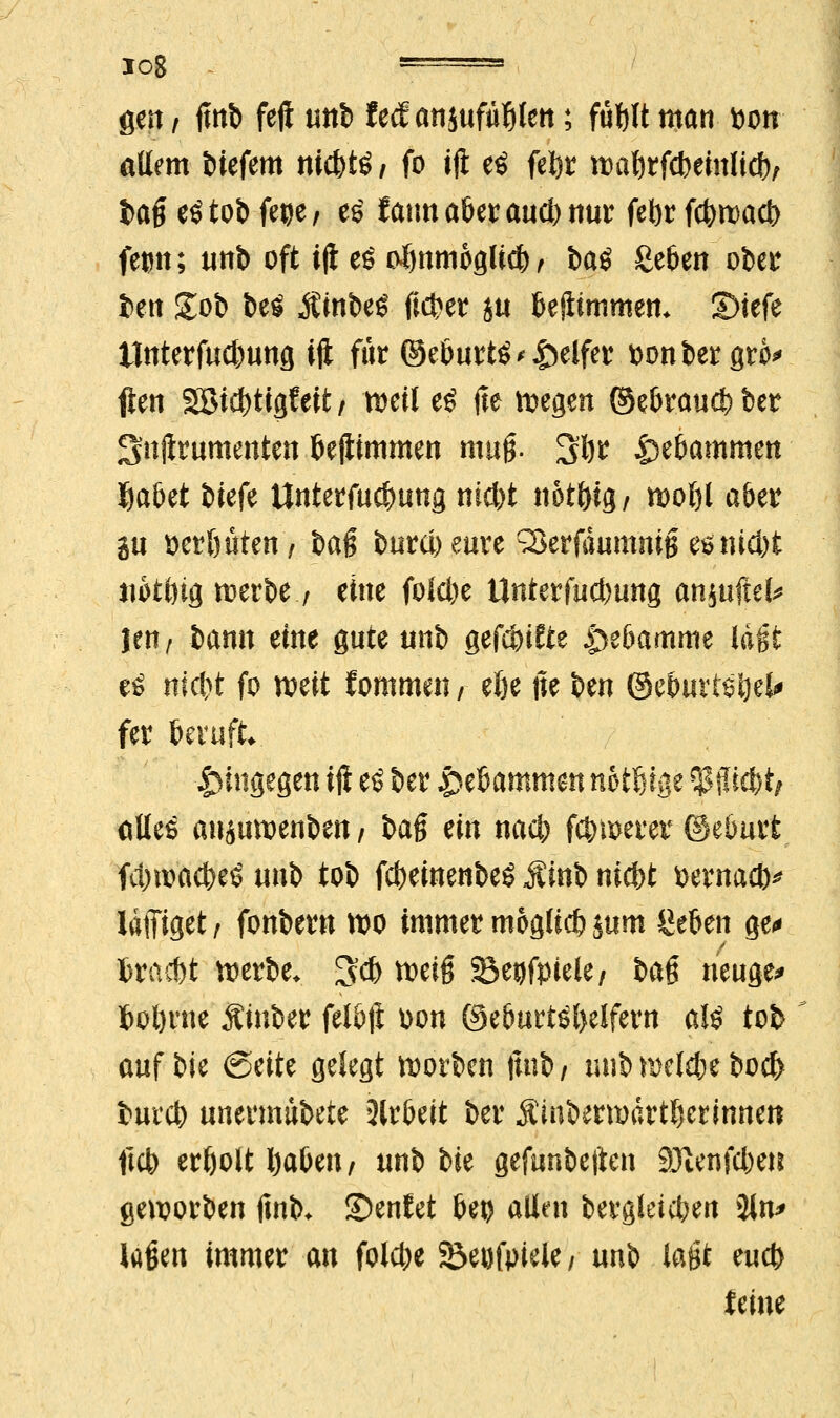 log * ■' gen / |mb fejl unb fecf ansufä^Iett; fül)lt man x>on ädern biefem nicbtö, fo iji eö fefer tt)at)tfcbemlidf)/ tag eötob fege, es fatm aber aud) nur fefcr fd)ti>act> fetm; unb oft tji e£ ofinmoglid), ba$ geben ober ben gob t>eö jtinbeö ft#er hu beliimmen* IDiefe ttnterfud)ung iji für ©eöuttöReifer monier gro* fien Söict>ttgfeit / weil e£ (te wegen ©ebrau$ ber Snftrumenten bejiimmen mag. 3ljr Hebammen ftabet £>iefe Unterfucbung ntd)t nöt&ig/ mol)l aber in seröüten, baß burd) eure 33erfduntnig $ntd)t mtöig n?erbe / eine foid)e tlnterfucbung an$uftei* \txif bann eine gute unb gefaxte Hebamme lagt eö nid>t fo weit fornmen / efte tte ben ©cöurtöijei^ fer beruft hingegen iji e$ ber gtUmmm notf&tge ^fficfet/ alles aujuwerrtett/ bag ein nacb fdjmerer ©eburt ftyroac&eS un^> tob fcbeinenbeg jvinb nid>t fcernad)* Idffiget , fonbern wo immer mogticb mw Seben ge« fcraitt werbe. 3* weig Seijfpiele, bag neuge* fcoörne Äiuber felbji üon (Geburtshelfern a!£ tob auf bie (Seite gelegt worbcn fmb/ unb nxkbe bocl) burcb unermubete Arbeit ber Ämbermdrtljerinnen ftcb erholt i)abeti/ unb bie gefunbeften SJtenfcbe» geworben fmb. ©enfet bei) allen bergleicben 3tn> lagen immer an foldje 23eufpieie / unb lagt eud) feine