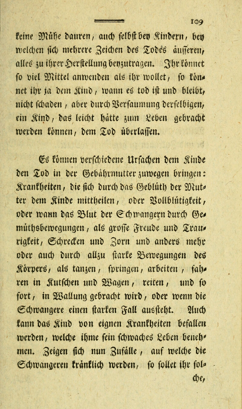 feine 9}titfte öattrert/ aucb felßfiöetj Äinbern, beg n?eldt>cn \\ö) mehrere 3^*en beö £ob^ äufieteiif aüe£ ju iörev £>erfieilung Geosutrageru S&? Wnnet fo biel SJlittel anwcnben alß ü)r wollet; fo Jon* net ü>v ja bem Äinb / mafttt e£ tob iji unb bleibt, niebt febaben / aber burct> SJerfauinung t>evfel6igett/ ein jiinb f ia$ leicht ßdtte jum Seöen gebraebt werben fonnen/ bem £ob uberlafiem gö fonnen betriebene ttrfacfcen bem Mmit ben £ob in ber ©ebdbrmutter juwegen bringen: Äranfbetten, bieftcb bureb baö ©eblütlj ber Sftut* ter bem Äinbe mitteilen, ober 9$oli6liitigfeit, ober wann ba£ SMut ber (^ebwangernbureb ©e* mütbsbewegungen, aU groffe greube mtb Statt* rigf eit/ ©d)recfen «nb 3wn *inb anberö meljr ober aud) bureb aUbu Harfe Bewegungen beö Äorperö, aKtanjen/ fpringm; arbeiten / fal)* ren in Äutfcben ttnb Söagen , reiten / unb fo fort / in Sßaüung gebracht wirb , ober wenn Ut (gebwangere einen Harten galt anhebt 2lucf> fann baö Äinb bon eignen ÄranfReiten befallen werben/ welcbe ifeme fein febwacbeö &%>m Umh0 metu 3wn ffcb nun 3«f^We, auf welcbe Ut (Scbwangeren franflieb werben/ fo fallet i&r fol*