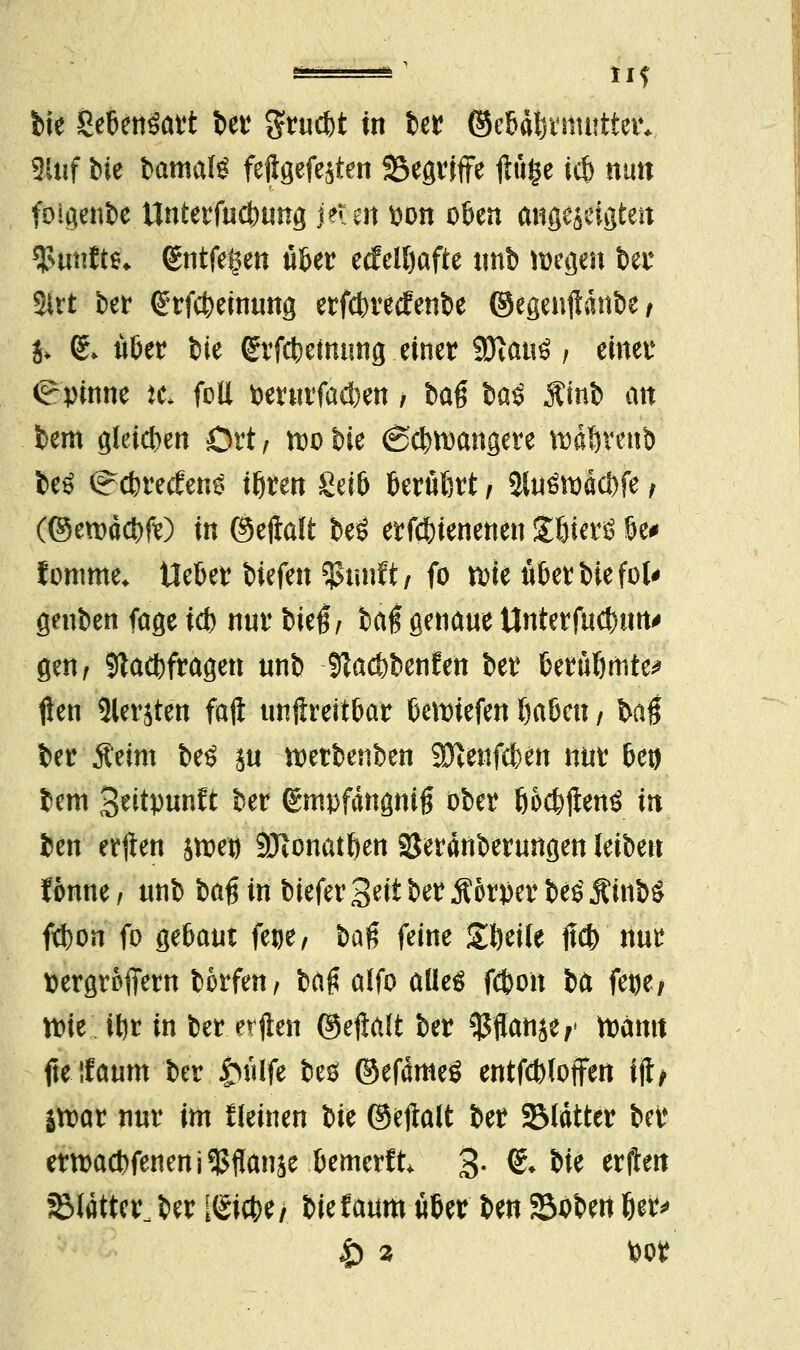 2Uif bie bamaU feftgefejten SSegriffe flüge icfe nun foigenbe Unterfucbung j?ten wn oben angezeigten fünfte» (gntfe^en über etfelfjafte tmb wegen bei* Sttt ber 6tf<$efttiit$ erfcbretfenbe ©egenjldnbe/ j, & ööer feie <£rfcbetming einer Wlauü f einer Spinne tci feil fcerurfacf)en / baß §a$ $inb an bem gleiten Ort/ ftobie 6cbtt)angere ft)d!)teub beö <?cbrecfen£ tbren Seiö berutjrt j 3luöit)dci)fe, (©erodebfe) in ©ejiaft beö erfebtenenen JöterS be# lomme* Heber biefen ^uuft/ fo nne über bie fol* geuben fage i* nnr bieg, baff genaue llnterfucbiM' gen, Sftacbfragen unb fßaebbenfen ber berübmte* flen 5lerjten faft unftreitbar beriefen ijaöen / baß ber Äeim be£ ju merbenben Sftenfeben nur beo bem S^itpnnft ber gmpfdngnig ober ööcbftenS in ben etilen jtoe» SDionatften öerdnberungen leiben fonne, nnb U$ in biefer %nt ber Äorper be£ MinbS febon fo gebaut fege, &aß feine Steile ftcb nur ttergroffern bkfen, ba£ alfo alles fdjon ba fetje/ n?ie ii)t in ber. elften ©ellalt ber $flan$e,' toämt fteifaum ber tuilfe bes ©efdmeS entfcbloffen ijt> |tt)ar nur im fleinen bie ®k$dti ber SMdtter bei* emaebfeneni^flanje bemerft, 3- & We erjten glatter ber [Siebe / biefaum über ben S3oben ber* |) 9 bor