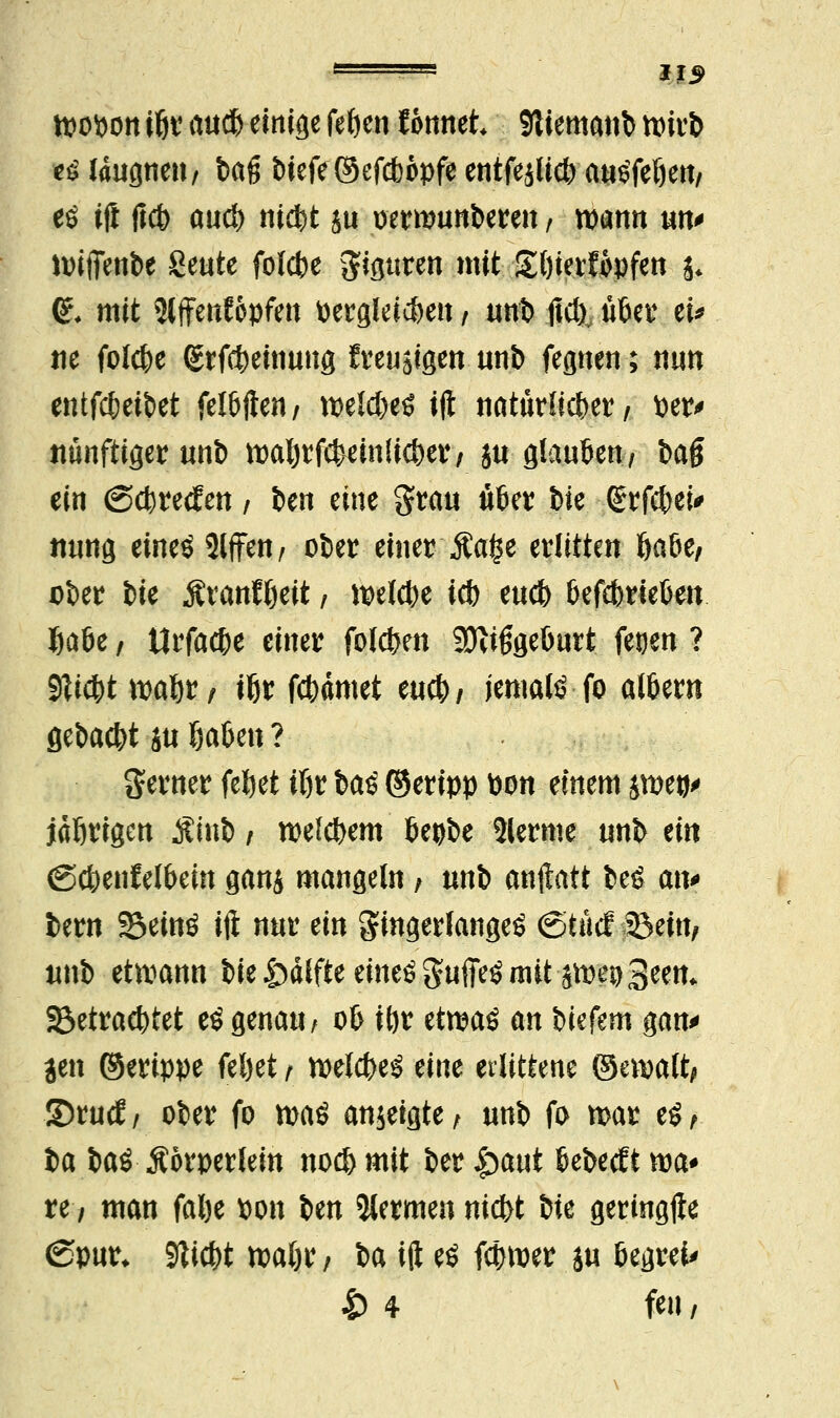 tpopon $r au* einige fefyen f onnet SJliemanb ttrirb ti taugnett/ ba$ btefe ©efdbopfe entfejlid) atiöfeöen/ eö i(i fict> aucf) nic^t ju oermunberen, wann un* hnfienbe geute folcbe $iguren mit £l)ierf#pfen j* <£♦ mit 5lffenfopfett dergleichen / unb ftd)v übet4 tu m folcfce <£rfc!)einung freudigen unb fegnen; nun entfcfceibet felbflen/ mW$ ift natürlicher/ fcer> Künftiger unb tt)aljrf*ein(ic&er, ju giauöen, bag ein (Sc^recEen / ben eine grau ü&er bie <£rf$ei* uung eines 2CfFen / ober einer-'Äafce erlitten öa6e; ober bte Äranfljeit; mlfyt idb eucb OefebrietJett fcaöe, Urfac&e einer folgen Mißgeburt fetjen ? $li$t roafjr/ ifjr fct)ämet m<fy, jemals fo atöern gebaut &u fyaUn ? ferner feljet ißr ha$ ©eripp fcon einem jmeo^ idßrigen $mb , roektjem 6epbe 5lerme unb ein (Sct)enfetbein ganj mangeln,. unb anftatt beS an* bern 23einS ift nur ein fingerlanges (Stücf SBein, unb etwann W ^dlfte etneö guffeS mit stoeuSeen* S3etrad)tet eS genau / 06 it)r etrcaö an biefem gan* jen ©erippe feljet t twlcfreS tm erlittene ©cmalt^ S5rucf/ ober fo was anzeigte/ unb fo mar es, ia baS Äörperlein nod) mit ber §mt tebecEt wa* re; man fal)e Pon im kernten nid>t bie geringfte ©pur* Sticht roaljr; ba ift eö fcfnwr ju öegrei* 4) 4 feu /