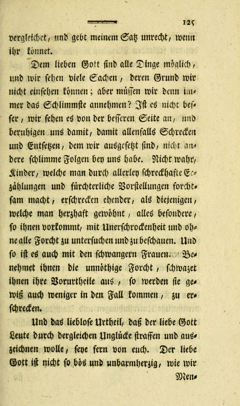 —^—« in t>etgteicf)ct/ tint> gebt meinem <2a§ unrecht/ tt>enn tbr ibnmt Sem lieben ©oft finb alle Singe moaltcb ? tmb mir felicn Diele Cad)en / beren ©runb mit triebt einfel)en Wimen; aber muffen mir beim im* mer bat (Sd)limmjle annehmen? Sft rt nicbt bef^ fer / mir feben es Don ber befferen (Seite an/ tmb berubigen tmö bamit/ bamtt allenfalls ©djrecfert unb <£ntfe£en/ bemmir auögefe^t flnb/ nkbt an* bere fcblimme folgen bei) unö öabe* bliebt mabr/ Äinber/ welche man bureb allerlei febreefbafte^ jäblungen «nb fUreter liebe Verkeilungen forest* fam mad)t/ erfebreefen ebenber, als btejenigen, belebe man berjbaft gemobnt / alles befonbere, fo ibnen »orfommt, mit Unerfcbrotfenbeit unb op walle gorebt ja unterfueben unb jubefebauen* Unt> fo ijl eö aueb mit ben febmangern grauen. Uta nebmet ibnen tue unnotbige gorebt, febmajet ibnen ibre öorurtbeile aus , fo werben fte ge* mi§ aueb weniger in \>m galt fommen \ su er* ftbreefem Unb baS lieblofe ttrtbeif, baf ber liebe ©ott Seilte bureb bergleicben Unglutfe jtraffen unb auS> Seicbnen molle/ fege fern Don eueb* 35er liebe ©ott ift niebt fo boS nni «nbarmberiig/ mie mir 93len>