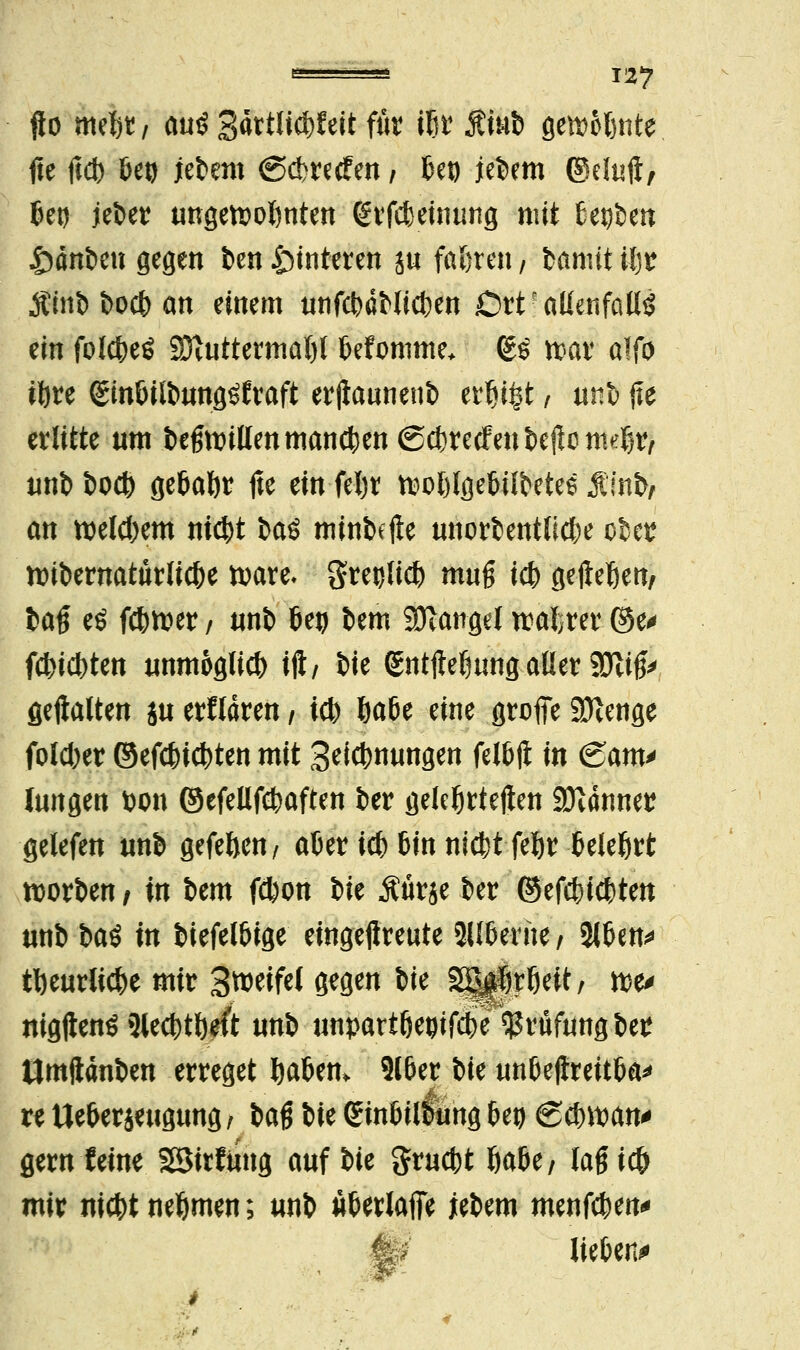 jlo mefcr, auö 3^ttlid>feit für ißt Äiub genante fte {i<b Uti jebero @$retfen / 6et) jebem ©duft, 6eg jeber ungereimten grfc&etoung mit Serben £>änben gegen ben Hinteren äu fahren / bannt ifjr ÄtnD &ocb an einem utifcfedHicfcen Ort • aUenfallö ein folcfceö 93vuttermat)l tjefomme* (gs n?ar alfo iftre ©tdultomflöfraft erjtauneub erfji^t, unb fte erlitte um befmnllen mannen ©cfcretfenbejlenKi^ unb t>oct> ge&aftr jte ein feljr ttwftlgetjübetee $:\n\>, an weld)em nict)t baö minbetfe unorbentlicfce ober nribewatürlicfce toare- greulid) muß id) gefleßett/ ba§ eö fdwer / unb Ut) bem Mangel wahrer ©e* festen unmöglich iji/ bie gntftefmng aller 9Jlifc gehalten ja erklären / td) fca6e eine grofie 9Kenge foldjer ©efdncfcten mit Segnungen UM in <£am* Jungen fcon ©efeUfcfcaften ber gelehrteren Banner gelefen unb gefeftenV afcer id) 6tn nidit feljr fceJeßrt rcorben / in bem f$on ik Äürje ber ©efcfeic^ten unb bat in biefelöige eingejireute Silberne, %Un* tl)eurlid)e mir SweifcJ gegen W 3|||rfieit, tt>e* nigjtenö 3led)tl)rft unb unpattfwifd^e Prüfung ber tlmftanben erreget fta&em 216er bie un&ejirettfca* xt Ue&erjeugung f baß bie (gin&il&ihfl M 6d)wan* gern feine SSirfiing auf bie $rud)t öa&e/ lag ic& mir nid)t nehmen; unb ufcerlafie jebem menfc^en^ H? lieben*»