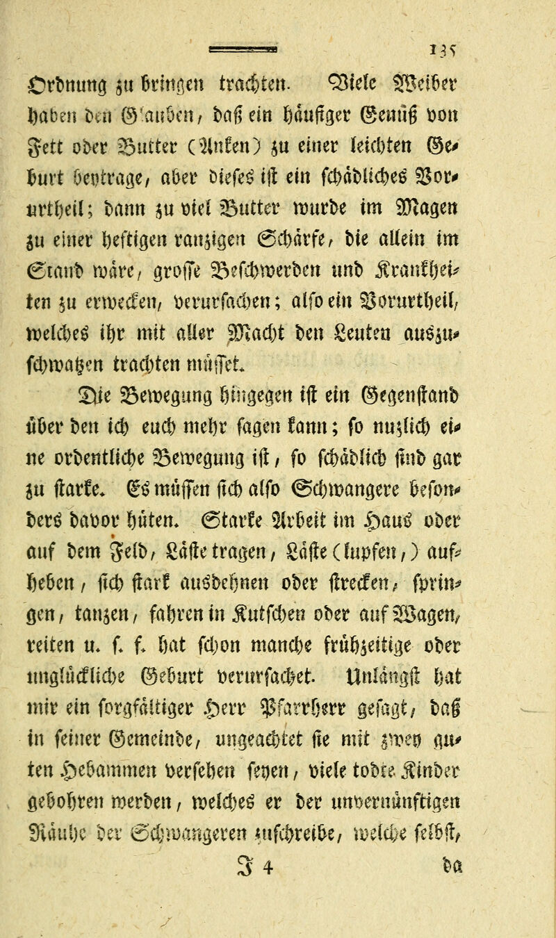 *3S Orbmmg $u Bringen trauten, ^iele Seiner fcaben t)tn ©'ait&cn/ baß ein fcduftger genug fcon gttt ober Sutter (Slnfen) ju einer leisten ©e> Surt öetitrage/ a&er bk{t$ ift ein $&##« 23or# urtfceil; bann ju mel »Butter nmrbe im SÖtagen ju einer heftigen ranzigen <3d)ärfe, Mt allein im (Staub wäre, groffe 23efctwerben unb Äran£l)ei* ten $u ernjecfett/ t>erurfad)en; alfo ein SSorurtfyeü, welcM ifyr mit aller Tlad)t Un Seuten auSsti* föwafcw trauten rnttflct* Sie Bewegung hingegen ift ein ©egenftanb fiöer ben id) eucfe meljr fagen fann; fo »fifltd ei* ne orbenttidje 35emegung ift / fo fcf>dbli* ftub gar in ftarfe. ßö muffen ftd> atfo @$mangere Beton* berö battor fjüten* (Starfe 2tr&eit im $au$ ober auf bem gelb, Safte tragen/ Safte (lupfen,) auf* Ije&en , ftcfc ftarf auöbetjnen ober ftretfen\ fpvin* gen/ tanjen/ fahren in SÜiföm ober auf2Bagen, reiten u. f* f. öat fcljon manche früöjeitige ober ung{ütflid>e ©eBurt toerwfacfret. tlnldngft ftat mir ein forgfditiger £err ^farrfjerr getagt/ la§ in feiner ©emeinbe/ ungeac&tet ße mit pvm gu> ten £>e&ammen fcerfeften fegen i ttieie tobte Äinber geBoljren merben, U)elcf)eö er ber unvernünftigen SRduöc ber @$n)angcren .«tifc&rei&e/ wekfce fef&ft,