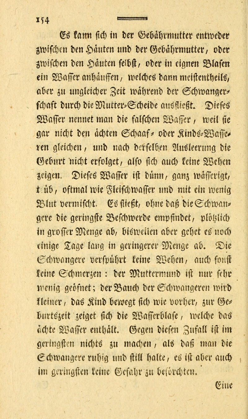 xj4 ' ■■ ■' (£3 tarn fl<& in &et ©ebdötnmttet enthebet* jroifdjen ben Rauten unb betr ©e^ä^rmuttet/ ober SVDtfdben ben Rauten felbft/ über in eignen Olafen ein SBaffer anbäuffett/ wel<be$ bann meiftentbettö/ aber ju unflleicfeer Seit »äbtenb bei4 (Scbmangetv fübaft burcf) bte2Jlutte*<S(beibe auslegt SMefeil SBafier nennet man bie fallen SSafier / föeil jte gar nicbt ben achten @d)aaf * ober Ätob&SBafie* ten gleiten , tinb näft ber felbm Slträlecrung bie ©ebnrt nicfet erfolget/ alfo jidb and) feine Soeben jetgen. 3)iefeS SBafiTer iji bünn; ganj tolferigt, t ti&z oftmal rote Sleifi&waffe? tmb mit ein föeriig S(öt t>ermifcl)t> ßö fliegt/ obne bafj Ui&$mp gere bie gering-ffe S>efd)toerbe empftnbet/ ptöfclicb tri großer SJtenge afy bisweüen aber geT)et es nocb einige Sage lang in geringerer SUenge aU ©ie (Scbnxmgere berfpubrt feine Söefien/ and) fbitft feine ©cbmerjen : ber SBhittermtmb ift nur febr wenig geofnet; ber Saue!) ber €$dniutngeren wirb Heiner/ bat Äinb bewegt fid) tiüe »orber/ äur ©e* burtSjeit zeiget fiel) bie Söafierblafe / wekbe ba$ Äcbte Söaffer enthalt (Segen biefen Sufall ift im geringften nid)tö gu machen / alg baß man bie €dnvangere wljig ttnb ftttt l)a\U, es ift aber aud) im geringften feine ©efabr'äu Geforstet*. ' (Sine