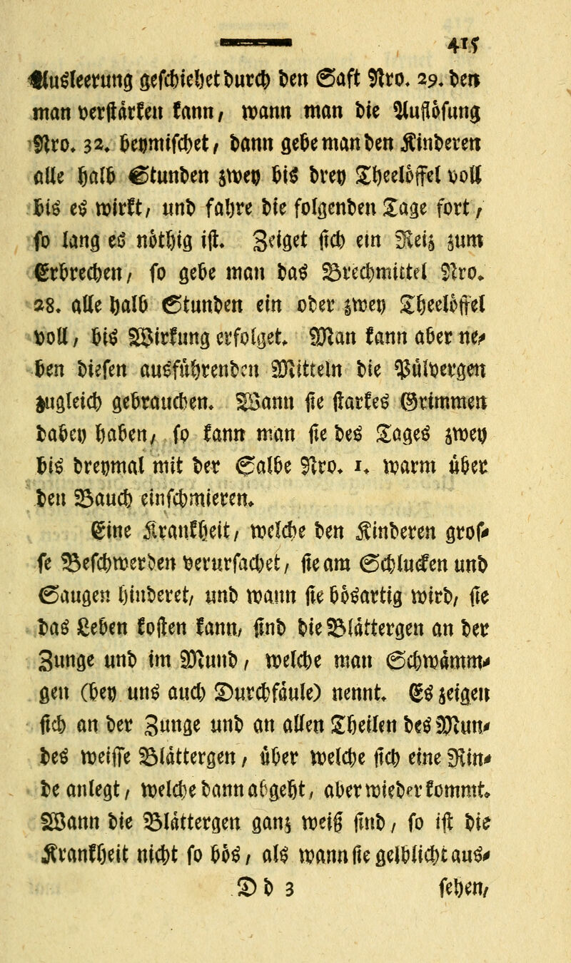 m Ausleerung gtfcbiebetburcb im Saft Sftro, 29. bei* man wrftarteit tarnt, wann man t>ie Sluflofunjj 9tro* m bewmfcbet/ bann flefeemannen Äinbereti alte ^a(6 Stunden jtveo bi$ breo £beeli>ffel sott Jiö t$ roitttt utö fabre bie folacnbenXage fort; fo lang eß n&tbig ijt geiget tfcb etn Stet* mm (Srbrecben/ fo gebe man ia$ Srecbmutet 21ro. »8. alle&alb Stunden ein ober ittetj £beeBftel »oll / bis 3$irfung erfolget, 9Kan fann aöer ne* im liefen auSfubrenbcn SDtitteln bie ytälw&m jugleid) gebraucben* SBamt <ie ftarfcs ©rimmen labet) ftaben/ fo fann man fie beö SageS jwetj tiö breomal mit ber Salbe 51ro* i* warm übest ben Sau* emfcbmierem gine $ranfljeit/ belebe t»en Ruberen grof* fe Sefcbwe^ent3evurfacbet/ fteam Scblucfenunb Saugen öiuberet/ unb wann ße bösartig wirb/ fie t>aö geben Soften tarnt/ finb bie SMattergen an ber Bunge unb im 2Kunb / welche man Scbwämm' gen (bei) uns aueb ©urcbfdule) nennt (SS seigeil ftcb an ber Bunge unb an allen Sbeilenbcsanun* beö weifte 35ldttergen / ober Welcbe ftcb eine fKin* be anlegt/ belebe bann a6gebt, abemnebn'fommk Söann bte 3Mättergen ganj meif finb / fo ijt bte $ranfbeit niebt fo boS/ als wannfiegeJbticbtau^ S)b 3 feben,