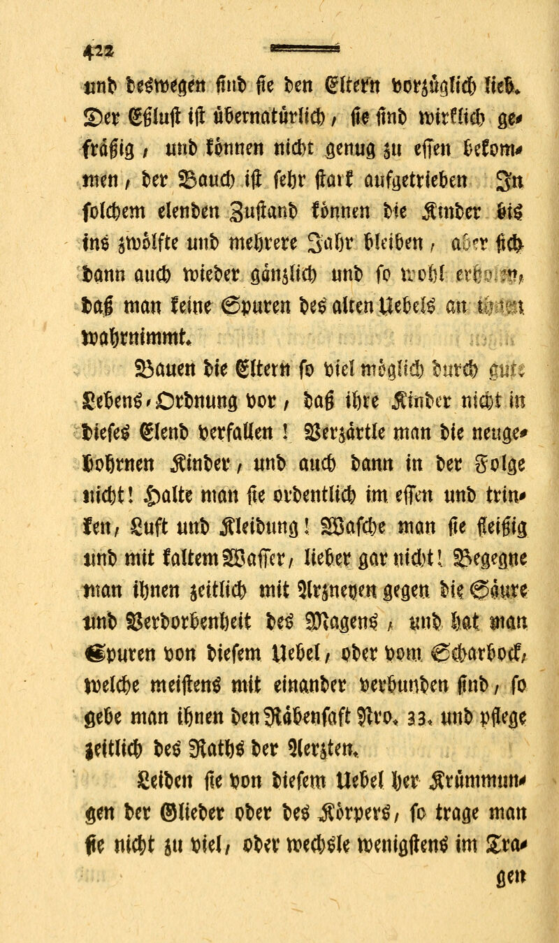 4^3 Hirt belegen fntb fte ben Altern Porsuglicb lfe& ©er gglujl tji ubetnatudicl) / fte finb tt>itflic& ge* frägig / itnb fontien nid)! genug ju effen befom* ntett , fcctr Saud) ijl feftr ftait aufgetrieben gn folgern elenben Suftanb tonnen tte jCmber feig ins jtpolfte unb mehrere Saßr bleiben * mr $$ i>ann aucb tieftet gänjlict) unb fo itofef ferÖirl b t)a# man feint ©puren t»e$ atten Uebeiö an fce:.* wahrnimmt SBauen bte Altern fo toiel mögftc!) int® gtifi Sebenö'ßrbnung Por / baß iftte Äftibes nicotin l^iefeö eienb herfallen ! aSersdrtle man bte neuge* Joßrnen Äinber, unb aucb bann in bet golge iticbt! £alte man fie orbentlicb im effen unb tritt* fen, Suft unb jUeibung! gßafcfye man fie Keifig unb mit faltemSBaller, lieber garni&tl Begegne tttan tfynen aeitlicb mit 5lrjnetjen gegen W @4ure unb Serborbentieii be$ SRagen^ / unb Ht man Spuren pon biefem tlebel/ ober Pom 0ö>arbocf; »pelcbe meifltenö mit einanber perbunben finb / fo gebe man tönen benSRäbtfifaft 9tro« 33, unb pflege ieitlicb beö 3tat&$ ber Slerjtem Seiben fie pon biefem Hebel J)er $rttmmwt' gen ber ©lieber ober be$ iCorperö / fo trage man fie ni$t jtt Ptel, *>ber w$$H tpenigftentf im Zva* gen