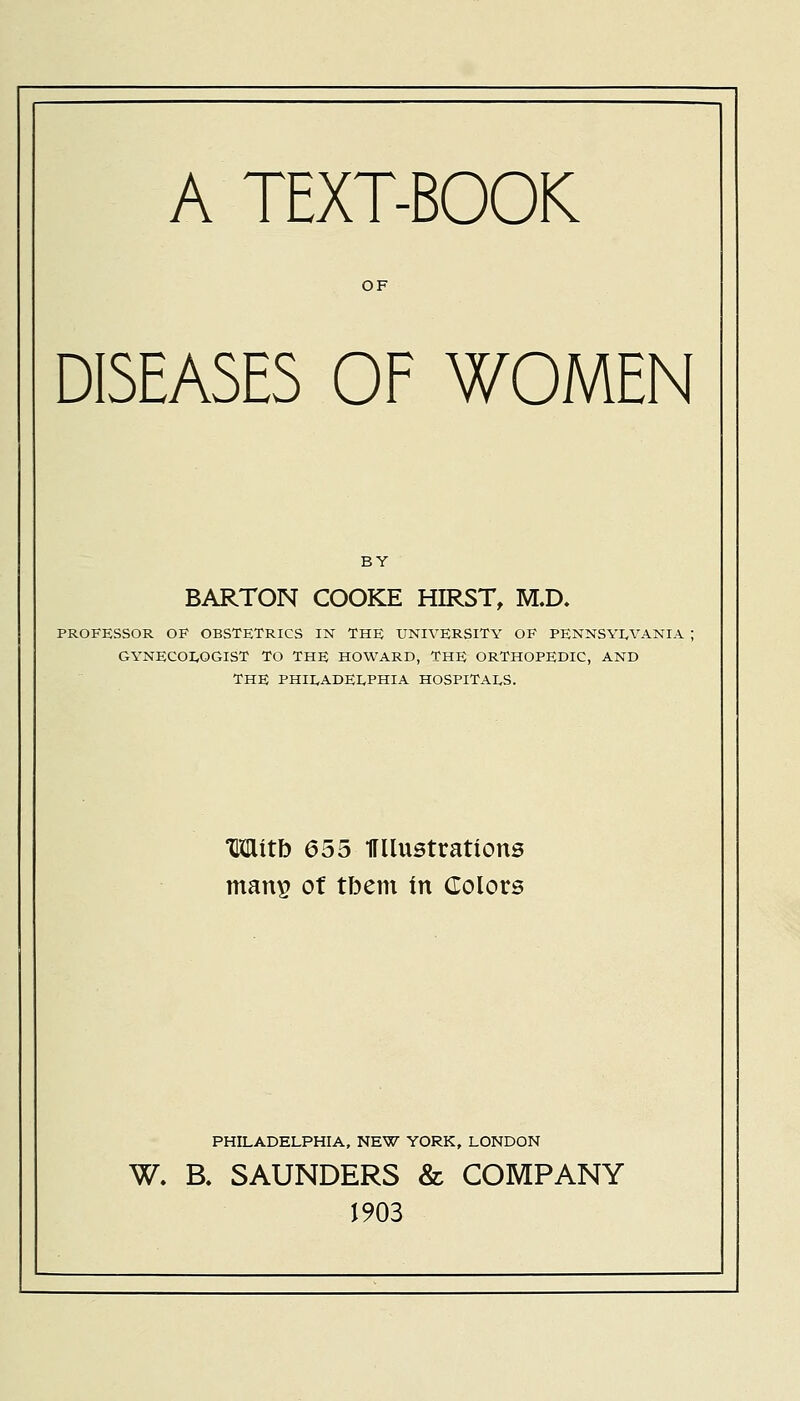 A TEXT-BOOK OF DISEASES OF WOMEN BY BARTON COOKE HIRST, M.D, PROFESSOR OF OBSTETRICS IN THE UNIVERSITY OF PENNSYLVANIA ; GYNECOLOGIST TO THE HOWARD, THE ORTHOPEDIC, AND THE PHILADELPHIA HOSPITALS. Mitb 655 Wlustrations matvg of tbem in Colors PHILADELPHIA, NEW YORK, LONDON W. B. SAUNDERS & COMPANY 1903