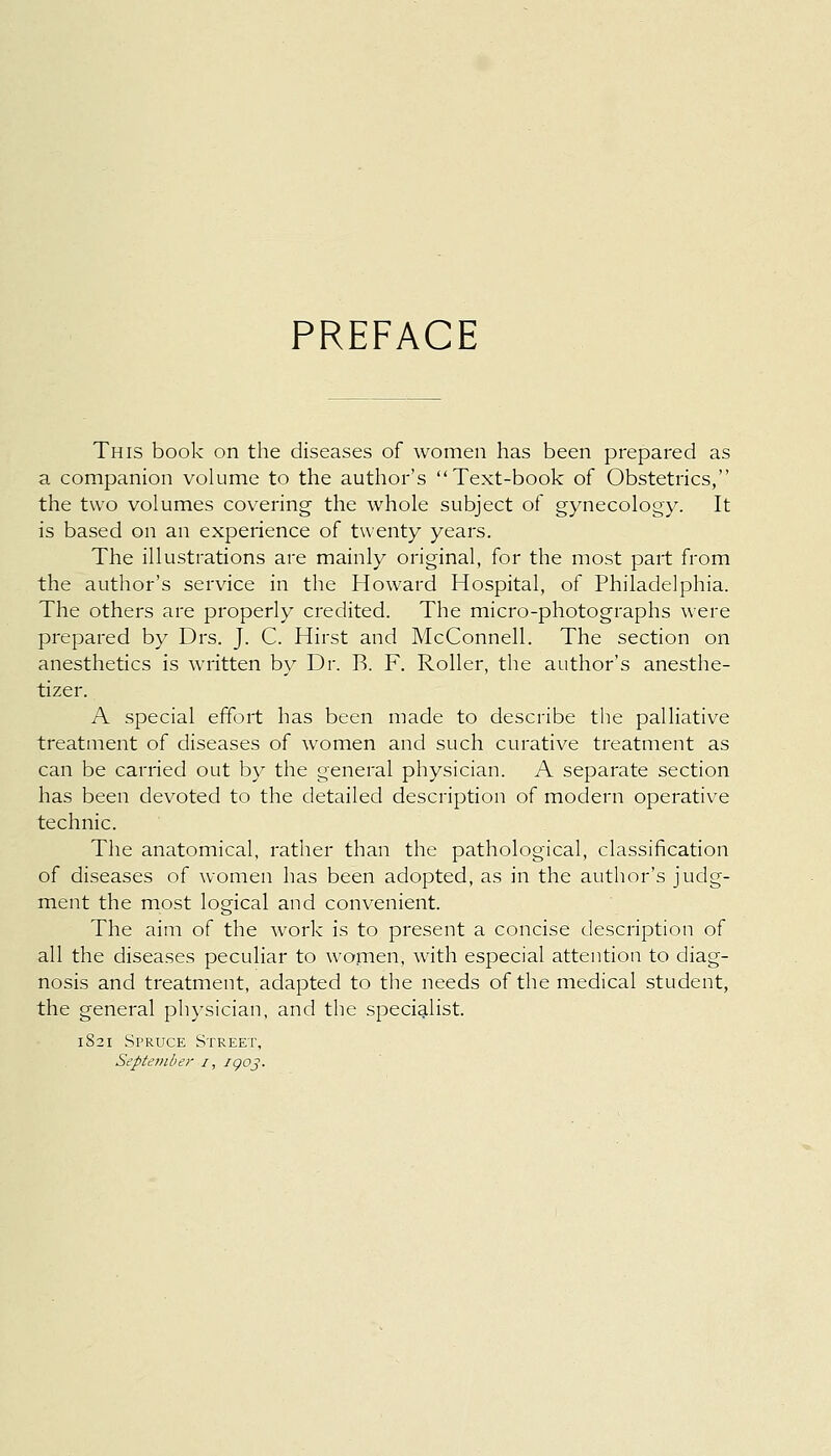 PREFACE This book on the diseases of women has been prepared as a companion volume to the author's Text-book of Obstetrics, the two volumes covering the whole subject of gynecology. It is based on an experience of twenty years. The illustrations are mainly original, for the most part from the author's service in the Howard Hospital, of Philadelphia. The others are properly credited. The micro-photographs were prepared by Drs. J. C. Hirst and McConnell. The section on anesthetics is written by Dr. R. F. Roller, the author's anesthe- tizer. A special effort has been made to describe the palliative treatment of diseases of women and such curative treatment as can be carried out by the general physician. A separate section has been devoted to the detailed description of modern operative technic. The anatomical, rather than the pathological, classification of diseases of women has been adopted, as in the author's judg- ment the most logical and convenient. The aim of the work is to present a concise description of all the diseases peculiar to women, with especial attention to diag- nosis and treatment, adapted to the needs of the medical student, the general physician, and the specialist. 1821 Spruce Street, September 1, 1903.