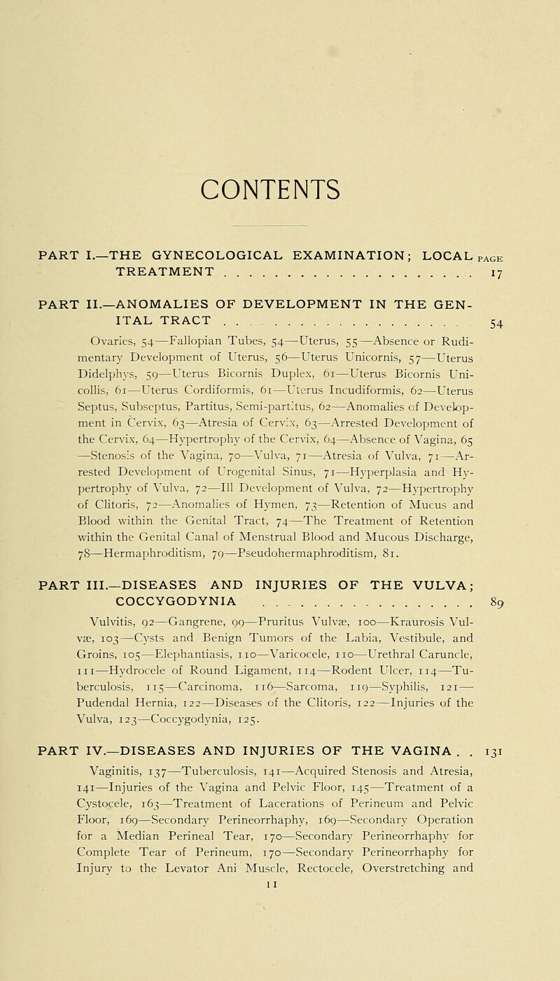 PART I.—THE GYNECOLOGICAL EXAMINATION; LOCAL PAGE TREATMENT 17 PART II.—ANOMALIES OF DEVELOPMENT IN THE GEN- ITAL TRACT 54 Ovaries, 54—Fallopian Tubes, 54—Uterus, 55—Absence or Rudi- mentary Development of Uterus, 56—Uterus Unicornis, 57—Uterus Didelphys, 59—Uterus Bicornis Duplex, 61—Uterus Bicornis Uni- collis, 61—Uterus Cordiformis, 61—Uterus Incudiformis, 62—Uterus Septus, Subseptus, Partitus, Semi-partitus, 62—Anomalies cf Develop- ment in Cervix, 63—Atresia of Cervix, 63—Arrested Development of the Cervix, 64—Hypertrophy of the Cervix, 64—Absence of Vagina, 65 —Stenosis of the Vagina, 70—Vulva, 71—Atresia of Vulva, 71—Ar- rested Development of Urogenital Sinus, 71—Hyperplasia and Hy- pertrophy of Vulva, 72—111 Development of Vulva, 72—Hypertrophy of Clitoris, 72—Anomalies of Hymen, 73—Retention of Mucus and Blood within the Genital Tract, 74—The Treatment of Retention within the Genital Canal of Menstrual Blood and Mucous Discharge, 78—Hermaphroditism, 79—Pseudohermaphroditism, 81. PART III.—DISEASES AND INJURIES OF THE VULVA; COCCYGODYNIA 89 Vulvitis, 92—Gangrene, 99—Pruritus Vulvae, 100—Kraurosis Vul- vae, 103—Cysts and Benign Tumors of the Labia, Vestibule, and Groins, 105—Elephantiasis, no—Varicocele, no—Urethral Caruncle, in—Hydrocele of Round Ligament, 114—Rodent Ulcer, 114—Tu- berculosis, 115—Carcinoma, 116—Sarcoma, 119—Syphilis, 121— Pudendal Hernia, 122—Diseases of the Clitoris, 122—Injuries of the Vulva, 123—Coccygodynia, 125. PART IV.—DISEASES AND INJURIES OF THE VAGINA . . 131 Vaginitis, 137—Tuberculosis, 141—Acquired Stenosis and Atresia, 141—Injuries of the Vagina and Pelvic Floor, 145—Treatment of a Cystocele, 163—Treatment of Lacerations of Perineum and Pelvic Floor, 169—Secondary Perineorrhaphy, 169—Secondary Operation for a Median Perineal Tear, 170—Secondary Perineorrhaphy for Complete Tear of Perineum, 170—Secondary Perineorrhaphy for Injury to the Levator Ani Muscle, Rectocele, Overstretching and