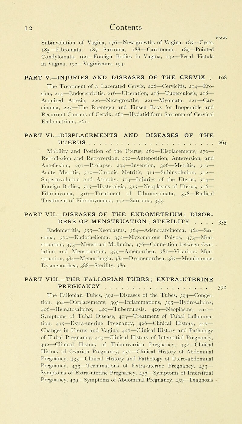 PAGE Subinvolution of Vagina, 176—New-growths of Vagina, 185—Cysts, 185—Fibromata, 187—Sarcoma, 188—Carcinoma, 189—Pointed Condylomata, 190—Foreign Bodies in Vagina, 192—Fecal Fistula in Vagina, 192—Vaginismus, 194. PART V.—INJURIES AND DISEASES OF THE CERVIX . 198 The Treatment of a Lacerated Cervix, 206—Cervicitis, 214—Ero- sion, 214—Endocervicitis, 216—Ulceration, 218—Tuberculosis, 218— Acquired Atresia, 220—New-growths, 221—Myomata, 221—Car- cinoma, 225—The Roentgen and Finsen Rays for Inoperable and Recurrent Cancers of Cervix, 261—Hydatidiform Sarcoma of Cervical Endometrium, 261. PART VI.—DISPLACEMENTS AND DISEASES OF THE UTERUS 264 Mobility and Position of the Uterus, 269—Displacements, 270— Retroflexion and Retroversion, 270—Anteposition, Anteversion, and Anteflexion, 291—Prolapse, 294—Inversion, 306—Metritis, 310— Acute Metritis, 310—Chronic Metritis, 311—Subinvolution, 312— Superinvolution and Atrophy, 313—Injuries of the Uterus, 314— Foreign Bodies, 315—Hysteralgia, 315—Neoplasms of Uterus, 316— Fibromyoma, 316—Treatment of Fibromyomata, 338—Radical Treatment of Fibromyomata, 342—Sarcoma, 353. PART VII.—DISEASES OF THE ENDOMETRIUM; DISOR- DERS OF MENSTRUATION ; STERILITY .... 355 Endometritis, 355—Neoplasms, 364—Adenocarcinoma, 364—Sar- coma, 370—Endothelioma, 372—Myxomatous Polyps, 373—Men- struation, 373—Menstrual Molimina, 376—Connection between Ovu- lation and Menstruation, 379—Amenorrhea, 381—Vicarious Men- struation, 384—Menorrhagia, 384—Dysmenorrhea, 385—Membranous Dysmenorrhea, 388—Sterility, 389. PART VIII.—THE FALLOPIAN TUBES; EXTRA-UTERINE PREGNANCY 392 The Fallopian Tubes, 392—Diseases of the Tubes, 394—Conges- tion, 394—Displacements, 395—Inflammations, 395—Hydrosalpinx, 406—Hematosalpinx, 409—Tuberculosis, 409—Neoplasms, 412— Symptoms of Tubal Disease, 413—Treatment of Tubal Inflamma- tion, 415—Extra-uterine Pregnancy, 426—Clinical History, 427— Changes in Uterus and Vagina, 427—Clinical History and Pathology of Tubal Pregnancy, 429—Clinical History of Interstitial Pregnancy, 432—Clinical History of Tubo-ovarian Pregnancy, 432—Clinical History of Ovarian Pregnancy, 432—Clinical History of Abdominal Pregnancy, 433—Clinical History and Pathology of Utero-abdominal Pregnancy, 433—Terminations of Extra-uterine Pregnancy, 433— Symptoms of Extra-uterine Pregnancy, 437—Symptoms of Interstitial Pregnancy, 439—Symptoms of Abdominal Pregnancy, 439—Diagnosis -