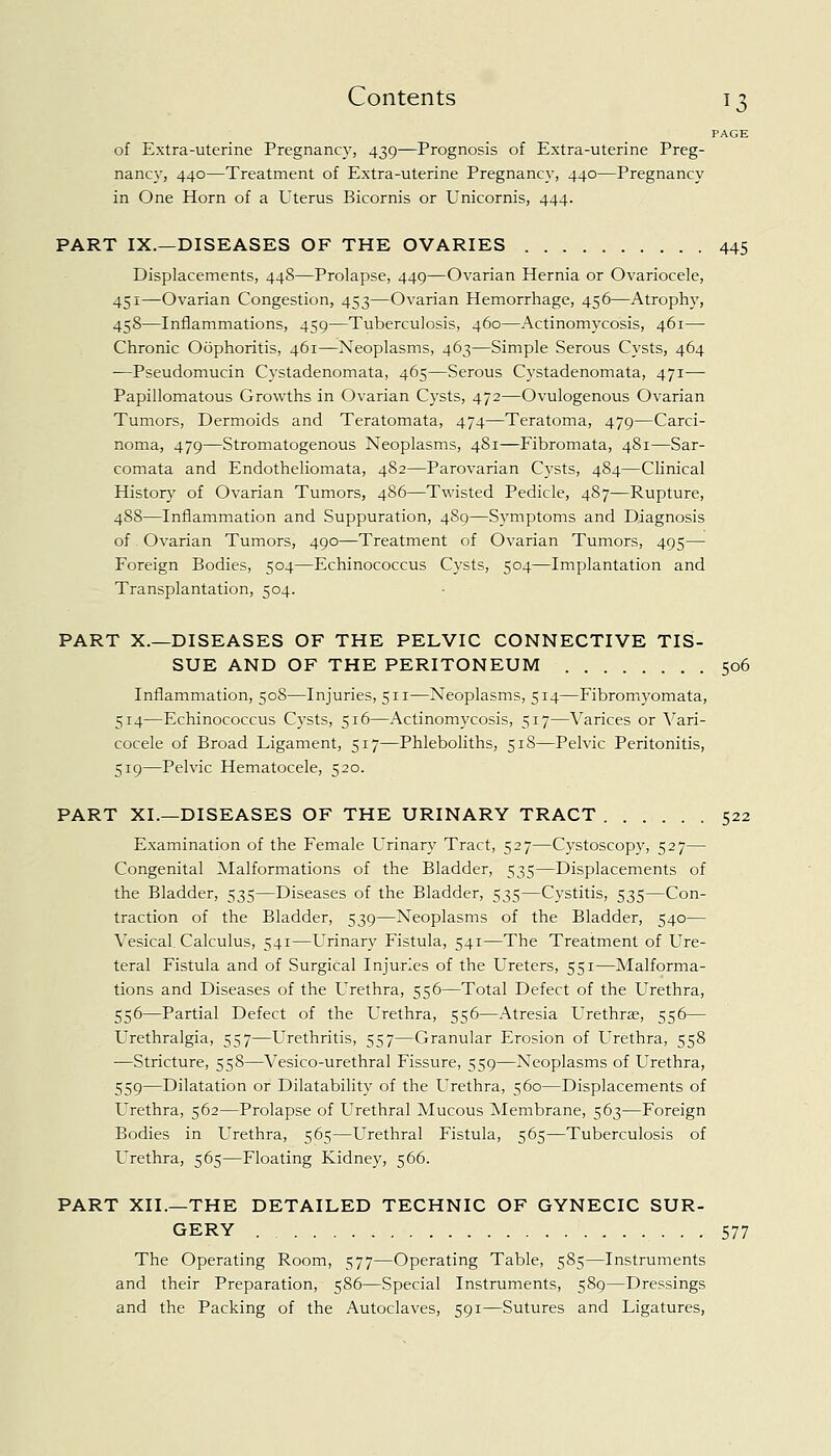PAGE of Extra-uterine Pregnancy, 439—Prognosis of Extra-uterine Preg- nancy, 440—Treatment of Extra-uterine Pregnancy, 440—Pregnancy in One Horn of a Uterus Bicornis or Unicornis, 444. PART IX.—DISEASES OF THE OVARIES 445 Displacements, 448—Prolapse, 449—Ovarian Hernia or Ovariocele, 451—Ovarian Congestion, 453—Ovarian Hemorrhage, 456—Atrophy, 458—Inflammations, 459—Tuberculosis, 460—Actinomycosis, 461— Chronic Oophoritis, 461—Neoplasms, 463—Simple Serous Cysts, 464 —Pseudomucin Cystadenomata, 465—Serous Cystadenomata, 471—■ Papillomatous Growths in Ovarian Cysts, 472—Ovulogenous Ovarian Tumors, Dermoids and Teratomata, 474—Teratoma, 479—Carci- noma, 479—Stromatogenous Neoplasms, 4S1—Fibromata, 481—Sar- comata and Endotheliomata, 482—Parovarian Cysts, 484—Clinical History of Ovarian Tumors, 486—Twisted Pedicle, 487—Rupture, 488—Inflammation and Suppuration, 489—Symptoms and Diagnosis of Ovarian Tumors, 490—Treatment of Ovarian Tumors, 495— Foreign Bodies, 504—Echinococcus Cysts, 504—Implantation and Transplantation, 504. PART X.—DISEASES OF THE PELVIC CONNECTIVE TIS- SUE AND OF THE PERITONEUM 506 Inflammation, 508—Injuries, 511—Neoplasms, 514—Fibromyomata, 514—Echinococcus Cysts, 516—Actinomycosis, 517—Varices or Vari- cocele of Broad Ligament, 517—Phleboliths, 518—Pelvic Peritonitis, 519—Pelvic Hematocele, 520. PART XL—DISEASES OF THE URINARY TRACT 522 Examination of the Female Urinary Tract, 527—Cystoscopy, 527— Congenital Malformations of the Bladder, 535—Displacements of the Bladder, 535—Diseases of the Bladder, 535—Cystitis, 535—Con- traction of the Bladder, 539—Neoplasms of the Bladder, 540— Vesical. Calculus, 541—Urinary Fistula, 541—The Treatment of Ure- teral Fistula and of Surgical Injuries of the Ureters, 551—Malforma- tions and Diseases of the Urethra, 556—Total Defect of the Urethra, 556—Partial Defect of the Urethra, 556—Atresia Urethrse, 556— Urethralgia, 557—Urethritis, 557—Granular Erosion of Urethra, 558 —Stricture, 558—Vesico-urethral Fissure, 559—Neoplasms of Urethra, 559—Dilatation or Dilatability of the Urethra, 560—Displacements of Urethra, 562—Prolapse of Urethral Mucous Membrane, 563—Foreign Bodies in Urethra, 565—Urethral Fistula, 565—Tuberculosis of Urethra, 565—Floating Kidney, 566. PART XII.—THE DETAILED TECHNIC OF GYNECIC SUR- GERY 577 The Operating Room, 577—Operating Table, 585—Instruments and their Preparation, 586—Special Instruments, 589—Dressings and the Packing of the Autoclaves, 591—Sutures and Ligatures,