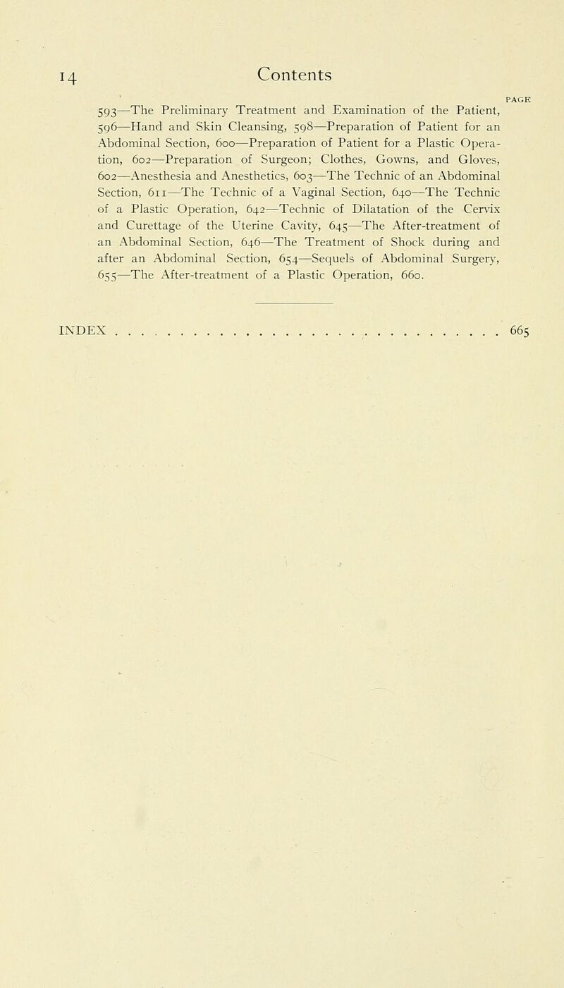 PAGE 593—The Preliminary Treatment and Examination of the Patient, 596—Hand and Skin Cleansing, 598—Preparation of Patient for an Abdominal Section, 600—Preparation of Patient for a Plastic Opera- tion, 602—Preparation of Surgeon; Clothes, Gowns, and Gloves, 602—Anesthesia and Anesthetics, 603—The Technic of an Abdominal Section, 611—The Technic of a Vaginal Section, 640—The Technic of a Plastic Operation, 642—Technic of Dilatation of the Cervix and Curettage of the Uterine Cavity, 645—The After-treatment of an Abdominal Section, 646—The Treatment of Shock during and after an Abdominal Section, 654—Sequels of Abdominal Surgery, 655—The After-treatment of a Plastic Operation, 660. INDEX 665
