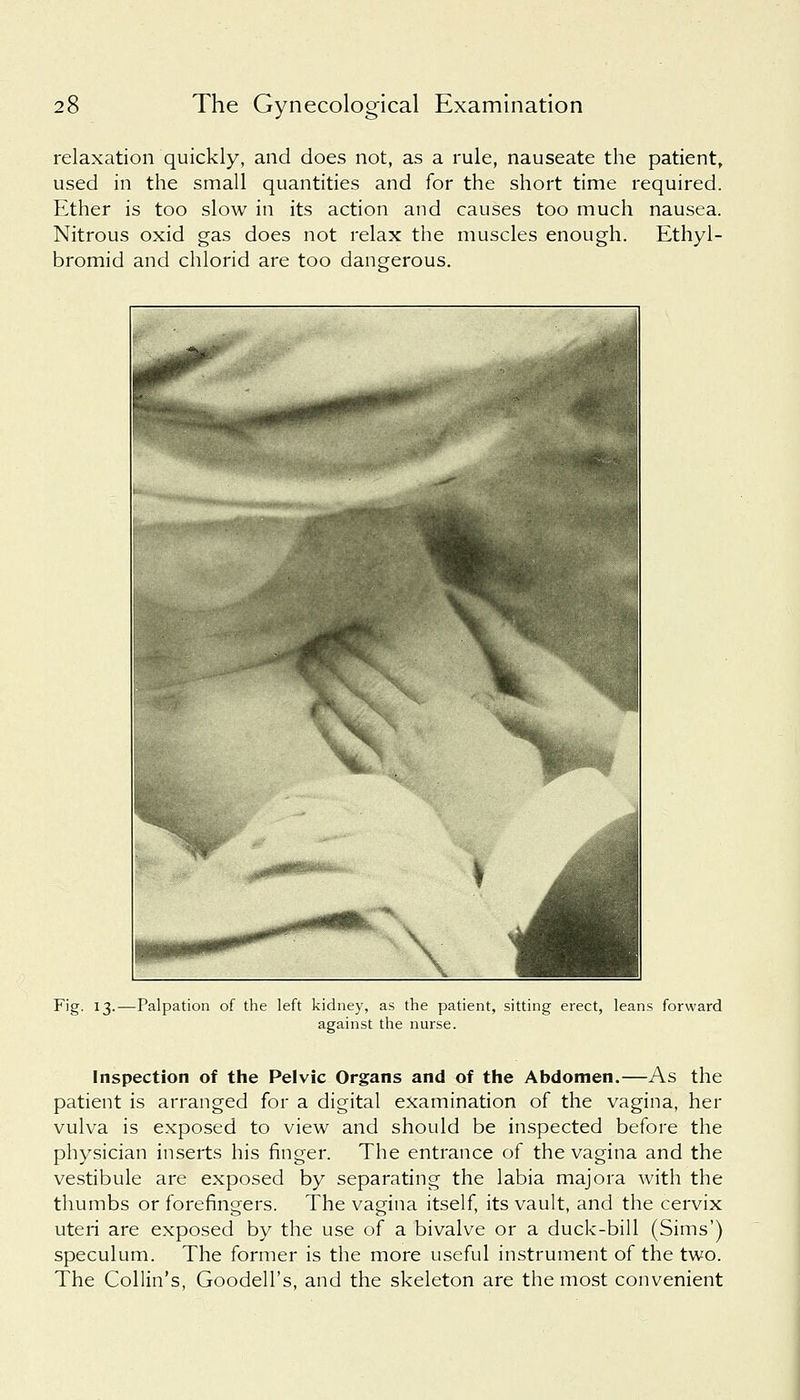 relaxation quickly, and does not, as a rule, nauseate the patient, used in the small quantities and for the short time required. Ether is too slow in its action and causes too much nausea. Nitrous oxid gas does not relax the muscles enough. Ethyl- bromid and chlorid are too dangerous. Fig. 13.—Palpation of the left kidney, as the patient, sitting erect, leans forward against the nurse. Inspection of the Pelvic Organs and of the Abdomen.—As the patient is arranged for a digital examination of the vagina, her vulva is exposed to view and should be inspected before the physician inserts his finger. The entrance of the vagina and the vestibule are exposed by separating the labia majora with the thumbs or forefingers. The vagina itself, its vault, and the cervix uteri are exposed by the use of a bivalve or a duck-bill (Sims') speculum. The former is the more useful instrument of the two. The Collin's, Goodell's, and the skeleton are the most convenient