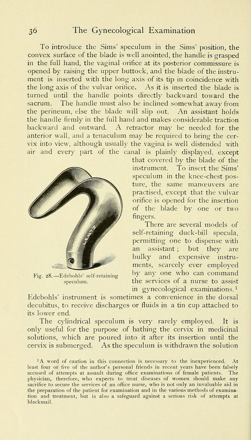 To introduce the Sims' speculum in the Sims' position, the convex surface of the blade is well anointed, the handle is grasped in the full hand, the vaginal orifice at its posterior commissure is opened by raising the upper buttock, and the blade of the instru- ment is inserted with the long axis of its tip in coincidence with the long axis of the vulvar orifice. As it is inserted the blade is turned until the handle points directly backward toward the sacrum. The handle must also be inclined somewhat away from the perineum, else the blade will slip out. An assistant holds the handle firmly in the full hand and makes considerable traction backward and outward. A retractor may be needed for the anterior wall, and a tenaculum may be required to bring the cer- vix into view, although usually the vagina is well distended with air and every part of the canal is plainly displayed, except that covered by the blade of the instrument. To insert the Sims' speculum in the knee-chest pos- ture, the same manceuvers are practised, except that the vulvar orifice is opened for the insertion of the blade by one or two fingers. There are several models of self-retaining duck-bill specula, permitting one to dispense with an assistant ; but they are bulky and expensive instru- ments, scarcely ever employed by any one who can command the services of a nurse to assist in gynecological examinations.* Edebohls' instrument is sometimes a convenience in the dorsal decubitus, to receive discharges or fluids in a tin cup attached to its lower end. The cylindrical speculum is very rarely employed. It is only useful for the purpose of bathing the cervix in medicinal solutions, which are poured into it after its insertion until the cervix is submerged. As the speculum is withdrawn the solution Fig. 28.—Edebohls' self-retaining speculum. :A word of caution in this connection is necessary to the inexperienced. At least four or five of the author's personal friends in recent years have been falsely accused of attempts at assault during office examinations of female patients. The physician, therefore, who expects to treat diseases of women should make any sacrifice to secure the services of an office nurse, who is not only an invaluable aid in the preparation of the patient for examination and in the various methods of examina- tion and treatment, but is also a safeguard against a serious risk of attempts at blackmail.